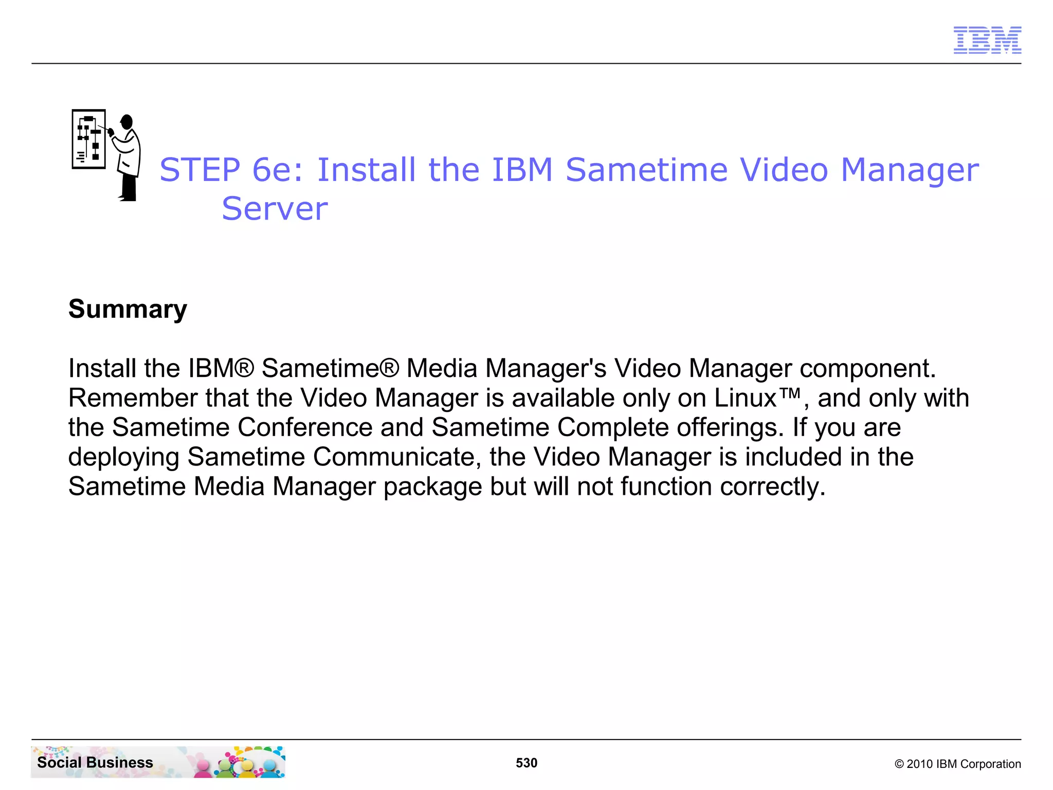 STEP 6e: Install the IBM Sametime Video Manager
Server
Summary
Install the IBM® Sametime® Media Manager's Video Manager component.
Remember that the Video Manager is available only on Linux™, and only with
the Sametime Conference and Sametime Complete offerings. If you are
deploying Sametime Communicate, the Video Manager is included in the
Sametime Media Manager package but will not function correctly.

Social Business

530

© 2010 IBM Corporation

 