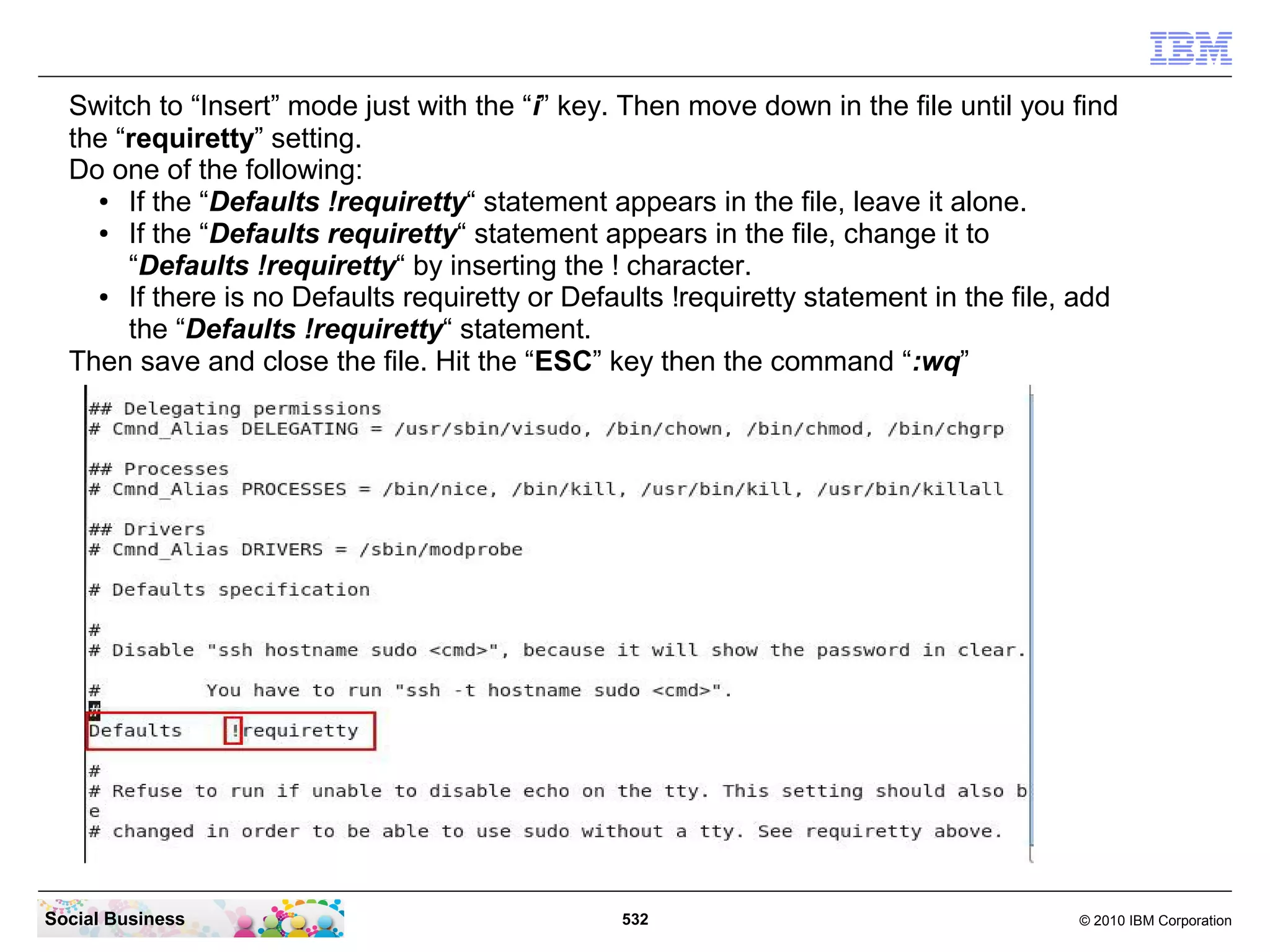 Switch to “Insert” mode just with the “i” key. Then move down in the file until you find
the “requiretty” setting.
Do one of the following:
●
If the “Defaults !requiretty“ statement appears in the file, leave it alone.
●
If the “Defaults requiretty“ statement appears in the file, change it to
“Defaults !requiretty“ by inserting the ! character.
●
If there is no Defaults requiretty or Defaults !requiretty statement in the file, add
the “Defaults !requiretty“ statement.
Then save and close the file. Hit the “ESC” key then the command “:wq”

Social Business

532

© 2010 IBM Corporation

 