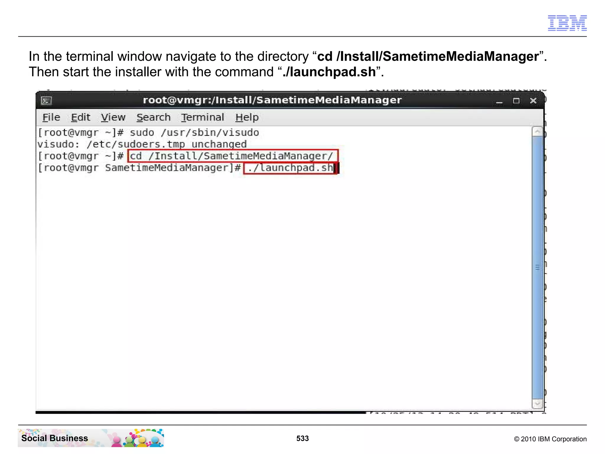In the terminal window navigate to the directory “cd /Install/SametimeMediaManager”.
Then start the installer with the command “./launchpad.sh”.

Social Business

533

© 2010 IBM Corporation

 