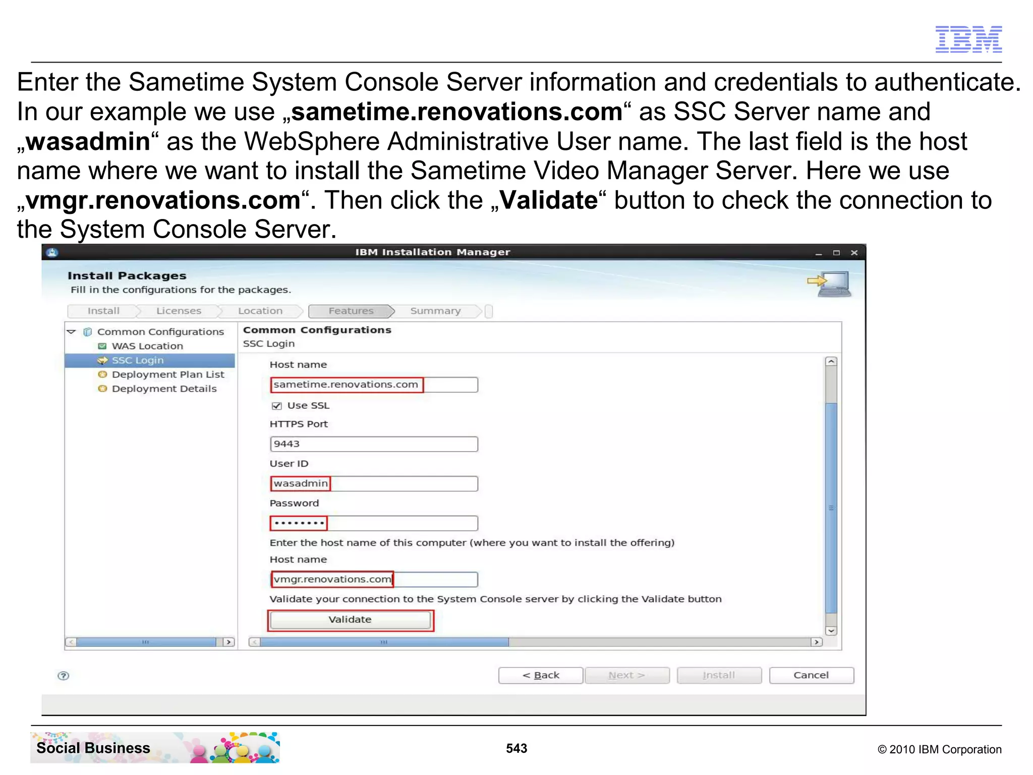 Enter the Sametime System Console Server information and credentials to authenticate.
In our example we use „sametime.renovations.com“ as SSC Server name and
„wasadmin“ as the WebSphere Administrative User name. The last field is the host
name where we want to install the Sametime Video Manager Server. Here we use
„vmgr.renovations.com“. Then click the „Validate“ button to check the connection to
the System Console Server.

Social Business

543

© 2010 IBM Corporation

 
