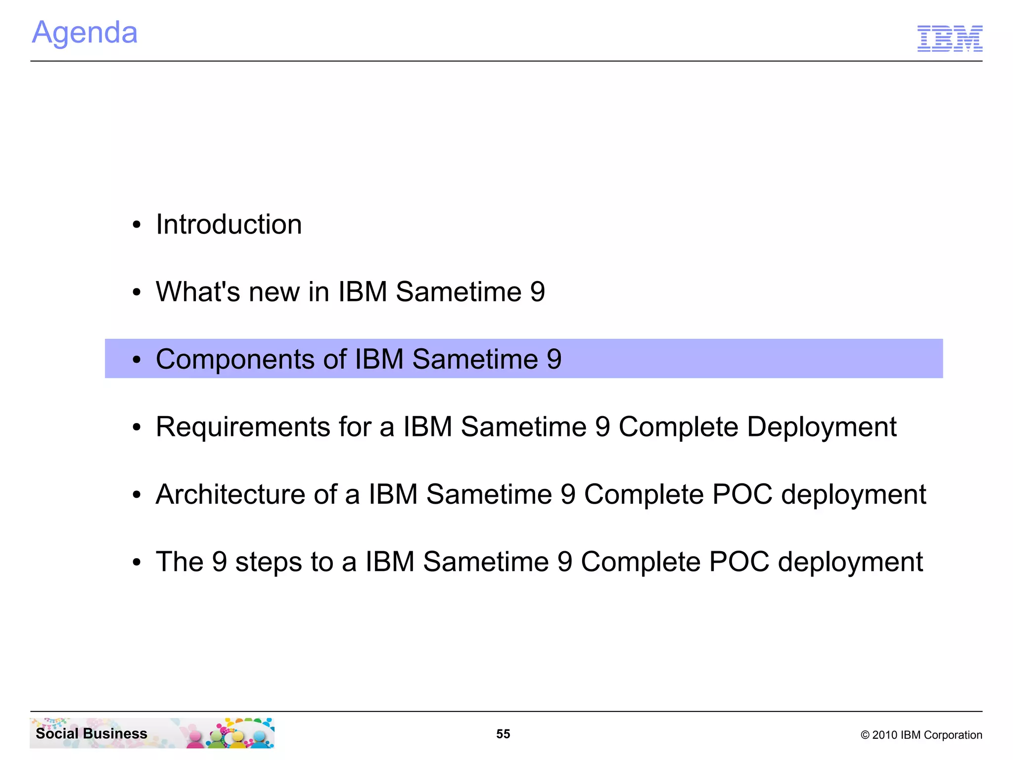 Agenda

●

Introduction

●

What's new in IBM Sametime 9

●

Components of IBM Sametime 9

●

Requirements for a IBM Sametime 9 Complete Deployment

●

Architecture of a IBM Sametime 9 Complete POC deployment

●

The 9 steps to a IBM Sametime 9 Complete POC deployment

Social Business

55

© 2010 IBM Corporation

 