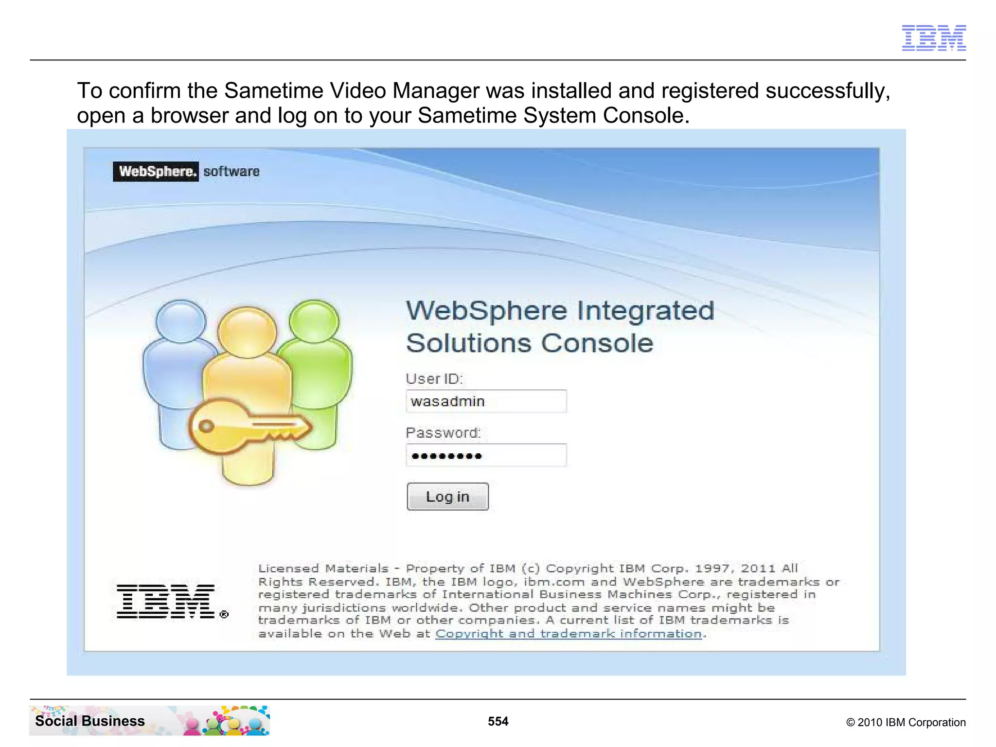 To confirm the Sametime Video Manager was installed and registered successfully,
open a browser and log on to your Sametime System Console.

Social Business

554

© 2010 IBM Corporation

 