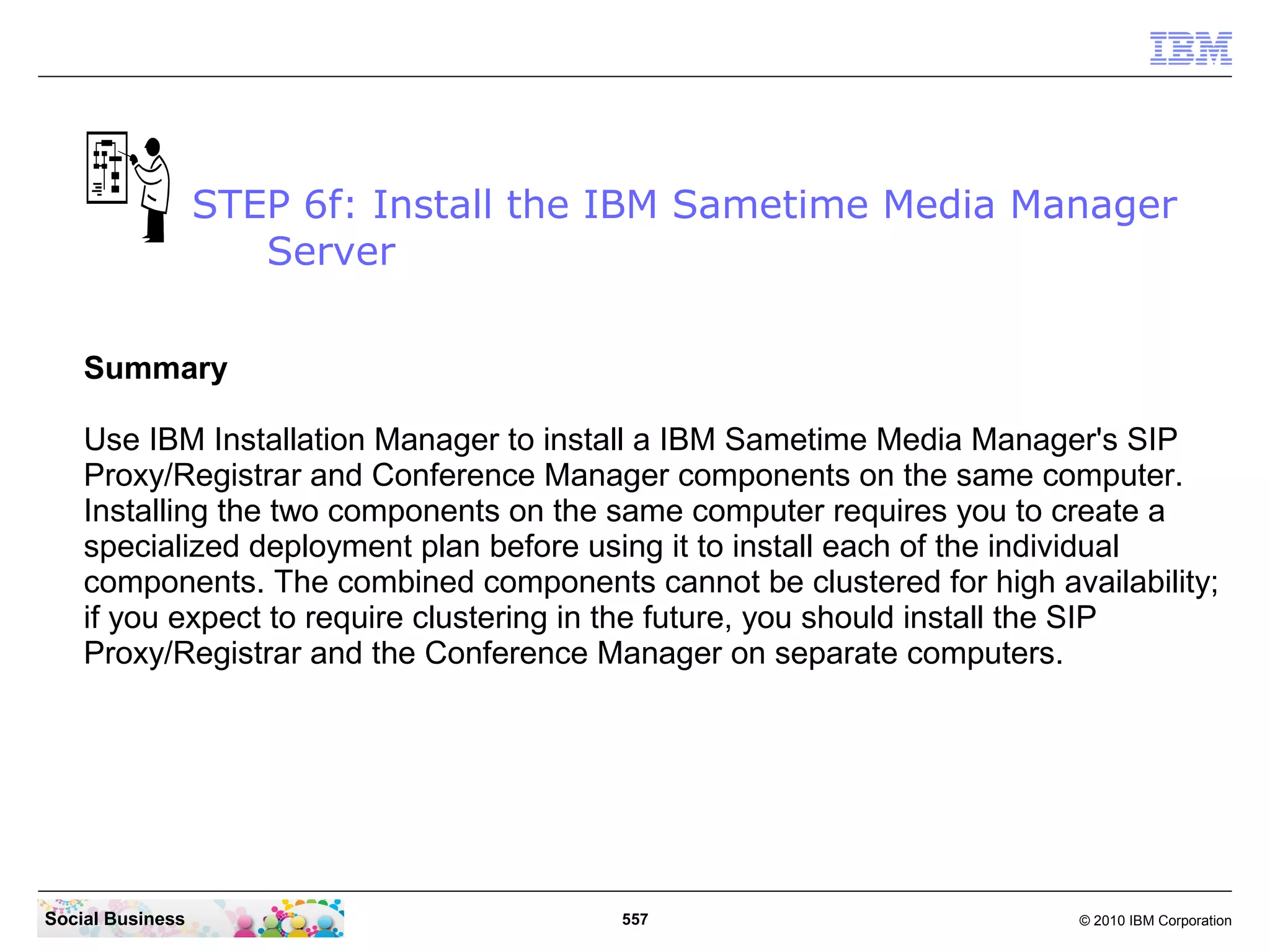 STEP 6f: Install the IBM Sametime Media Manager
Server
Summary
Use IBM Installation Manager to install a IBM Sametime Media Manager's SIP
Proxy/Registrar and Conference Manager components on the same computer.
Installing the two components on the same computer requires you to create a
specialized deployment plan before using it to install each of the individual
components. The combined components cannot be clustered for high availability;
if you expect to require clustering in the future, you should install the SIP
Proxy/Registrar and the Conference Manager on separate computers.

Social Business

557

© 2010 IBM Corporation

 