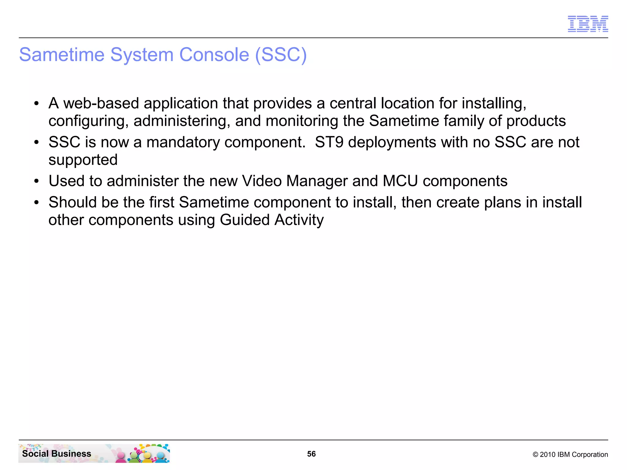 Sametime System Console (SSC)
●

●

●
●

A web-based application that provides a central location for installing,
configuring, administering, and monitoring the Sametime family of products
SSC is now a mandatory component. ST9 deployments with no SSC are not
supported
Used to administer the new Video Manager and MCU components
Should be the first Sametime component to install, then create plans in install
other components using Guided Activity

Social Business

56

© 2010 IBM Corporation

 