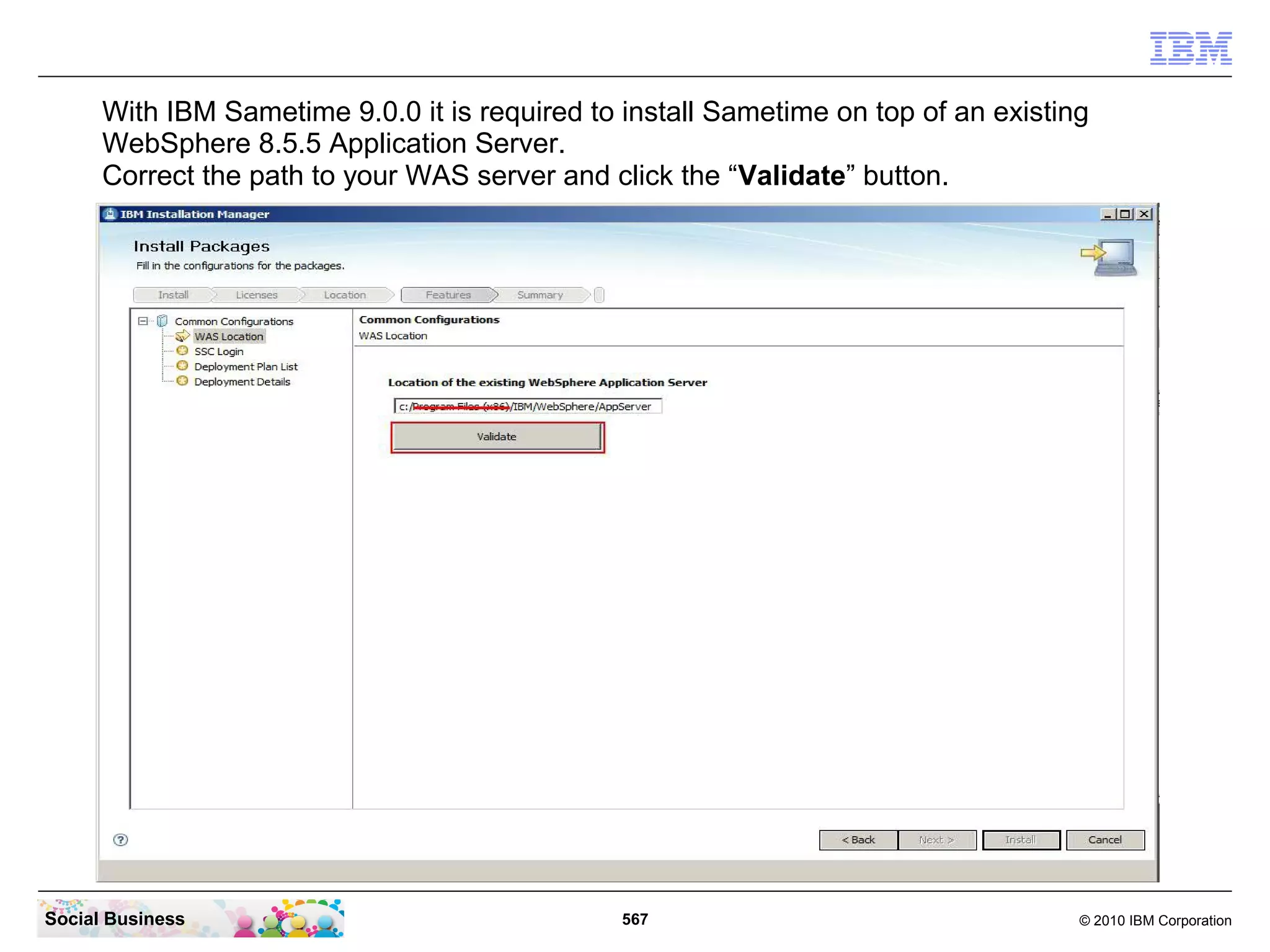 With IBM Sametime 9.0.0 it is required to install Sametime on top of an existing
WebSphere 8.5.5 Application Server.
Correct the path to your WAS server and click the “Validate” button.

Social Business

567

© 2010 IBM Corporation

 