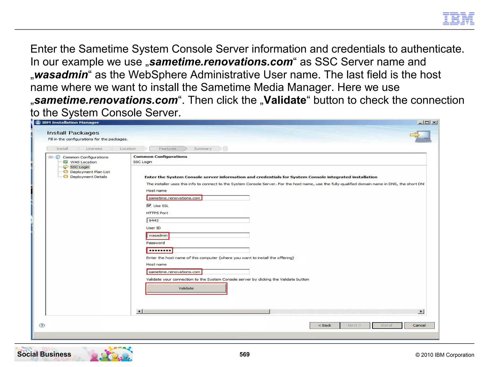Enter the Sametime System Console Server information and credentials to authenticate.
In our example we use „sametime.renovations.com“ as SSC Server name and
„wasadmin“ as the WebSphere Administrative User name. The last field is the host
name where we want to install the Sametime Media Manager. Here we use
„sametime.renovations.com“. Then click the „Validate“ button to check the connection
to the System Console Server.

Social Business

569

© 2010 IBM Corporation

 