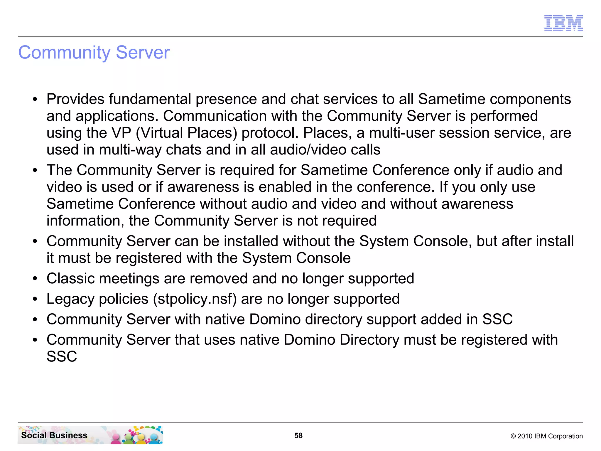Community Server
●

●

●

●
●
●
●

Provides fundamental presence and chat services to all Sametime components
and applications. Communication with the Community Server is performed
using the VP (Virtual Places) protocol. Places, a multi-user session service, are
used in multi-way chats and in all audio/video calls
The Community Server is required for Sametime Conference only if audio and
video is used or if awareness is enabled in the conference. If you only use
Sametime Conference without audio and video and without awareness
information, the Community Server is not required
Community Server can be installed without the System Console, but after install
it must be registered with the System Console
Classic meetings are removed and no longer supported
Legacy policies (stpolicy.nsf) are no longer supported
Community Server with native Domino directory support added in SSC
Community Server that uses native Domino Directory must be registered with
SSC

Social Business

58

© 2010 IBM Corporation

 
