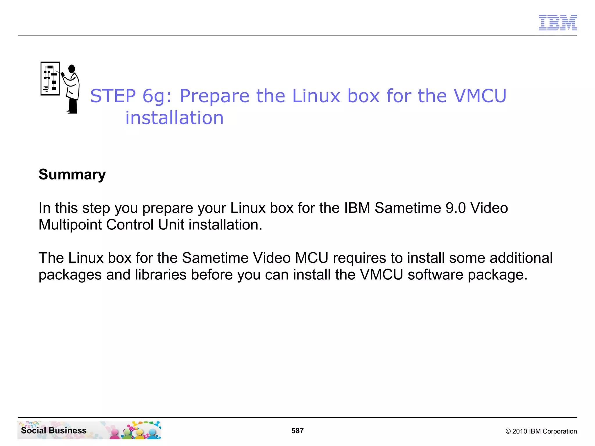 STEP 6g: Prepare the Linux box for the VMCU
installation
Summary
In this step you prepare your Linux box for the IBM Sametime 9.0 Video
Multipoint Control Unit installation.
The Linux box for the Sametime Video MCU requires to install some additional
packages and libraries before you can install the VMCU software package.

Social Business

587

© 2010 IBM Corporation

 