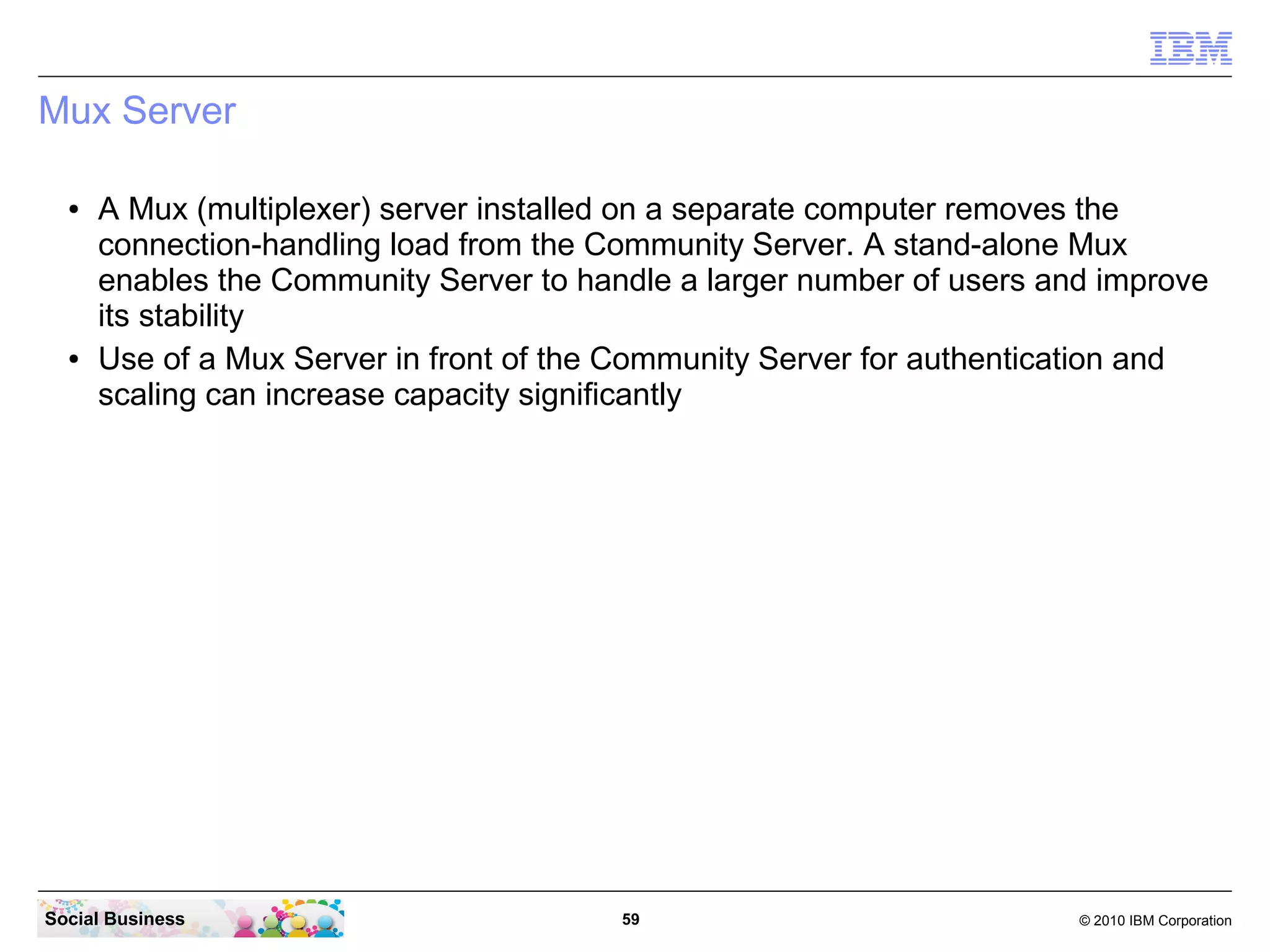 Mux Server
●

●

A Mux (multiplexer) server installed on a separate computer removes the
connection-handling load from the Community Server. A stand-alone Mux
enables the Community Server to handle a larger number of users and improve
its stability
Use of a Mux Server in front of the Community Server for authentication and
scaling can increase capacity significantly

Social Business

59

© 2010 IBM Corporation

 