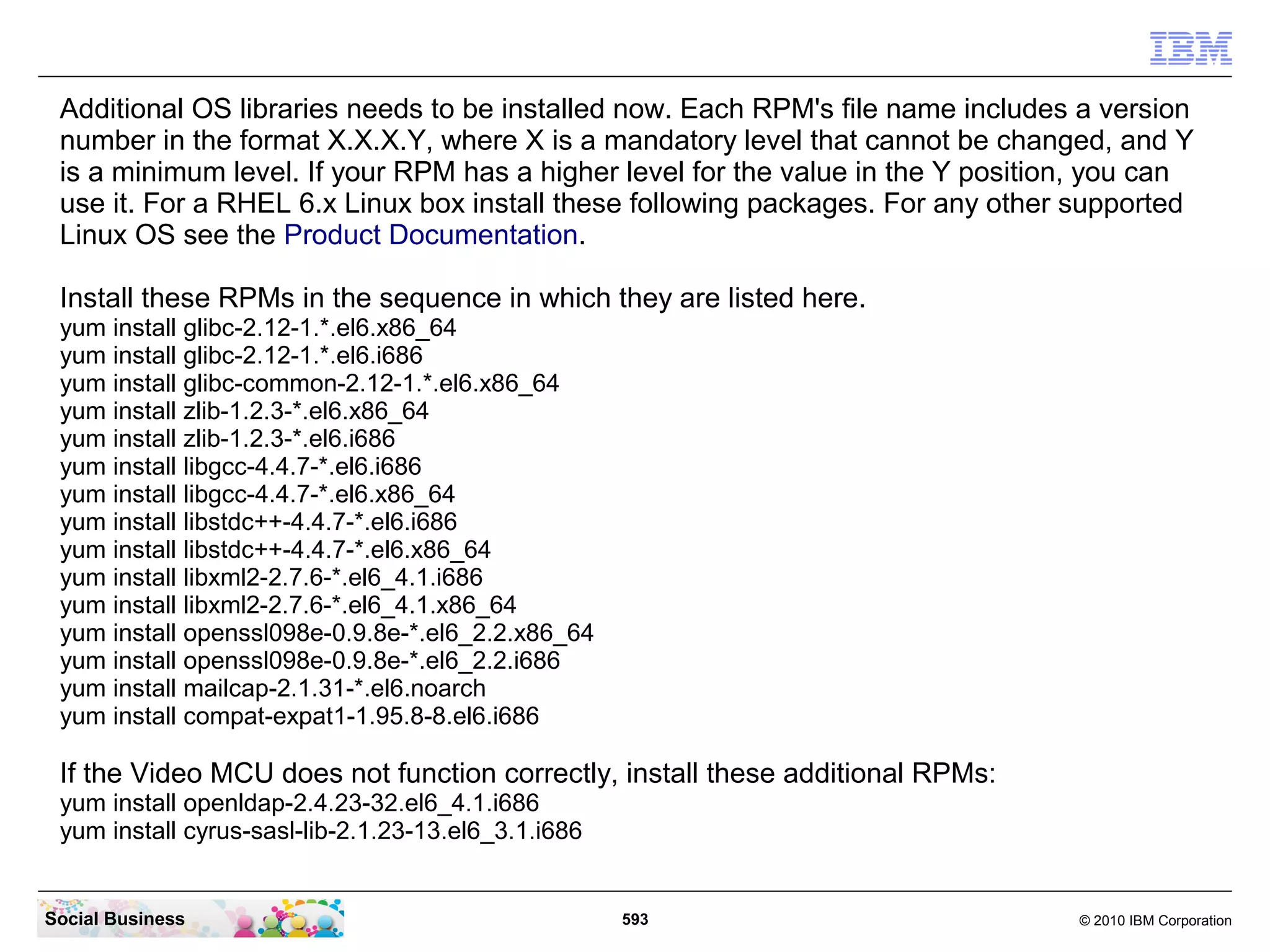 Additional OS libraries needs to be installed now. Each RPM's file name includes a version
number in the format X.X.X.Y, where X is a mandatory level that cannot be changed, and Y
is a minimum level. If your RPM has a higher level for the value in the Y position, you can
use it. For a RHEL 6.x Linux box install these following packages. For any other supported
Linux OS see the Product Documentation.
Install these RPMs in the sequence in which they are listed here.
yum install glibc-2.12-1.*.el6.x86_64
yum install glibc-2.12-1.*.el6.i686
yum install glibc-common-2.12-1.*.el6.x86_64
yum install zlib-1.2.3-*.el6.x86_64
yum install zlib-1.2.3-*.el6.i686
yum install libgcc-4.4.7-*.el6.i686
yum install libgcc-4.4.7-*.el6.x86_64
yum install libstdc++-4.4.7-*.el6.i686
yum install libstdc++-4.4.7-*.el6.x86_64
yum install libxml2-2.7.6-*.el6_4.1.i686
yum install libxml2-2.7.6-*.el6_4.1.x86_64
yum install openssl098e-0.9.8e-*.el6_2.2.x86_64
yum install openssl098e-0.9.8e-*.el6_2.2.i686
yum install mailcap-2.1.31-*.el6.noarch
yum install compat-expat1-1.95.8-8.el6.i686

If the Video MCU does not function correctly, install these additional RPMs:
yum install openldap-2.4.23-32.el6_4.1.i686
yum install cyrus-sasl-lib-2.1.23-13.el6_3.1.i686

Social Business

593

© 2010 IBM Corporation

 