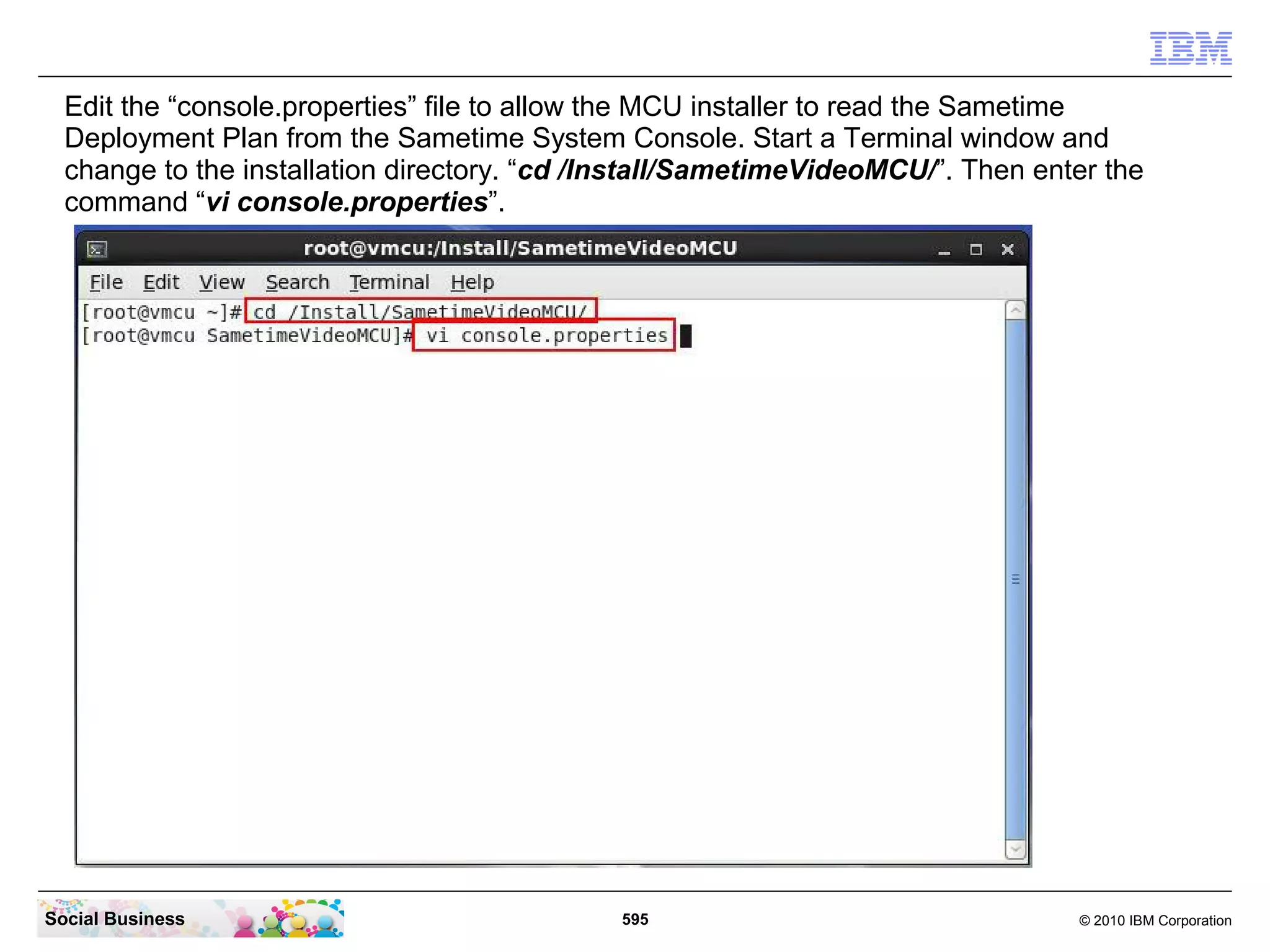 Edit the “console.properties” file to allow the MCU installer to read the Sametime
Deployment Plan from the Sametime System Console. Start a Terminal window and
change to the installation directory. “cd /Install/SametimeVideoMCU/”. Then enter the
command “vi console.properties”.

Social Business

595

© 2010 IBM Corporation

 