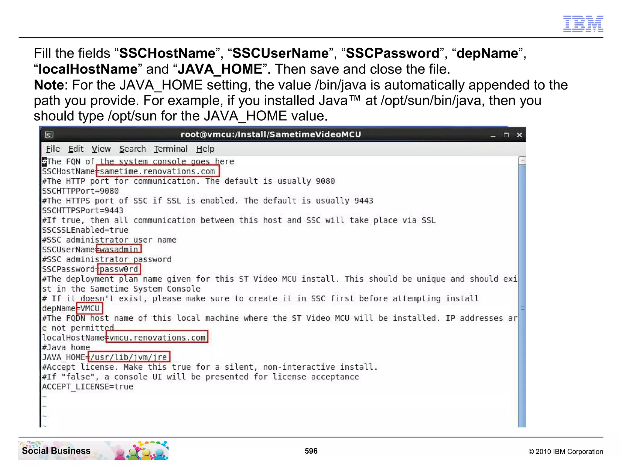 Fill the fields “SSCHostName”, “SSCUserName”, “SSCPassword”, “depName”,
“localHostName” and “JAVA_HOME”. Then save and close the file.
Note: For the JAVA_HOME setting, the value /bin/java is automatically appended to the
path you provide. For example, if you installed Java™ at /opt/sun/bin/java, then you
should type /opt/sun for the JAVA_HOME value.

Social Business

596

© 2010 IBM Corporation

 