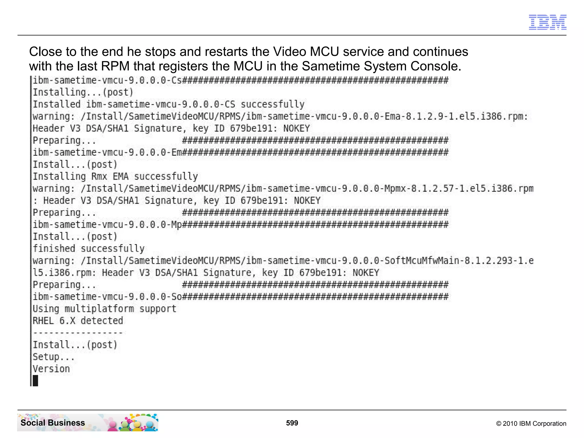 Close to the end he stops and restarts the Video MCU service and continues
with the last RPM that registers the MCU in the Sametime System Console.

Social Business

599

© 2010 IBM Corporation

 
