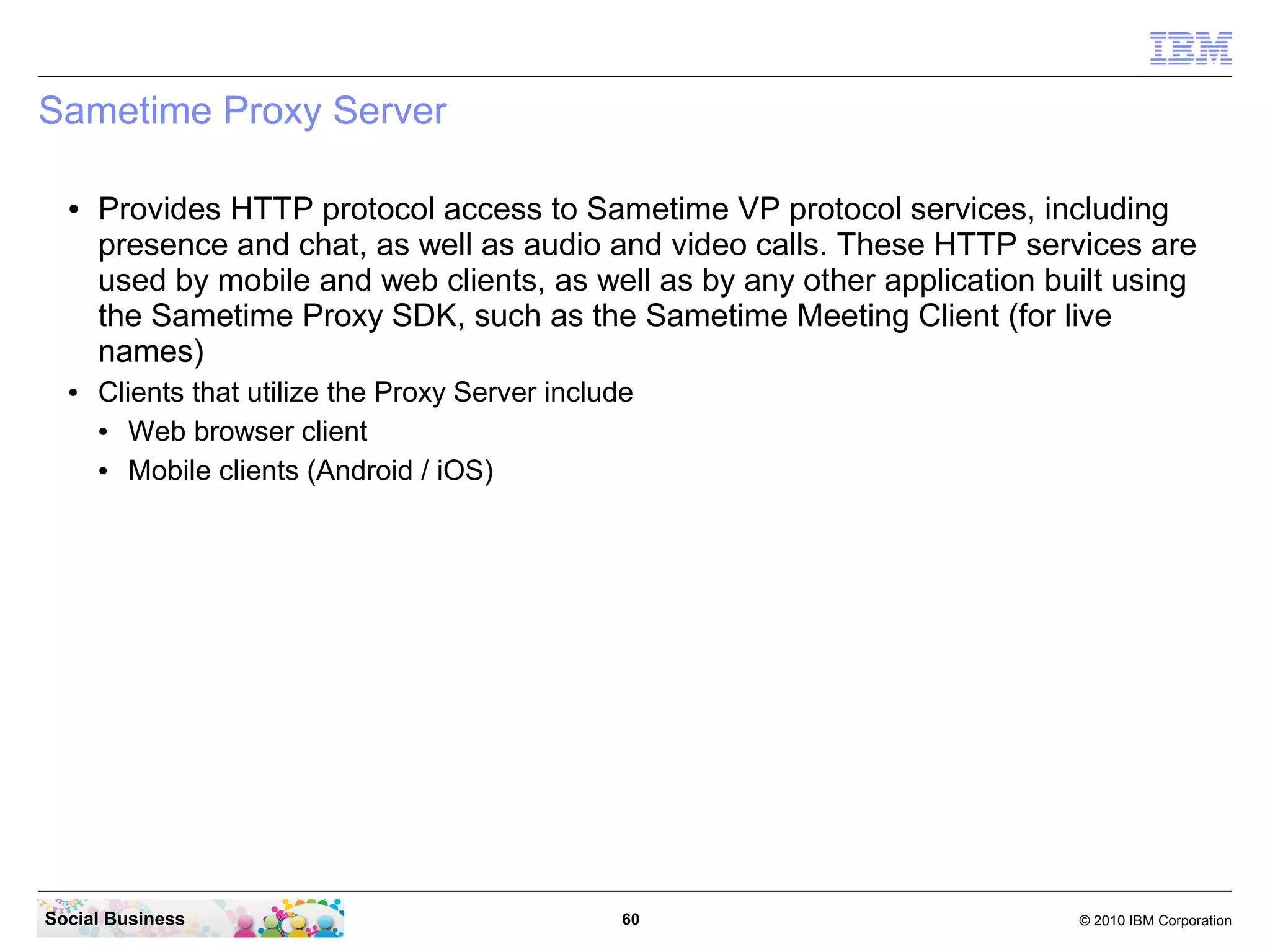 Sametime Proxy Server
●

●

Provides HTTP protocol access to Sametime VP protocol services, including
presence and chat, as well as audio and video calls. These HTTP services are
used by mobile and web clients, as well as by any other application built using
the Sametime Proxy SDK, such as the Sametime Meeting Client (for live
names)
Clients that utilize the Proxy Server include
●
Web browser client
●
Mobile clients (Android / iOS)

Social Business

60

© 2010 IBM Corporation

 