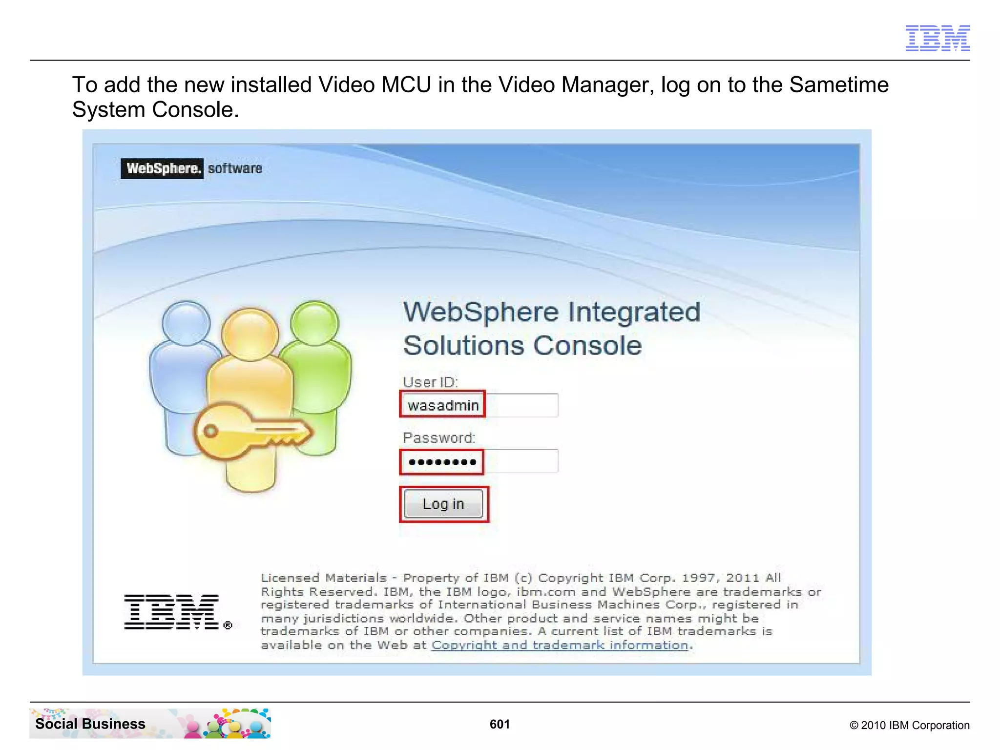 To add the new installed Video MCU in the Video Manager, log on to the Sametime
System Console.

Social Business

601

© 2010 IBM Corporation

 