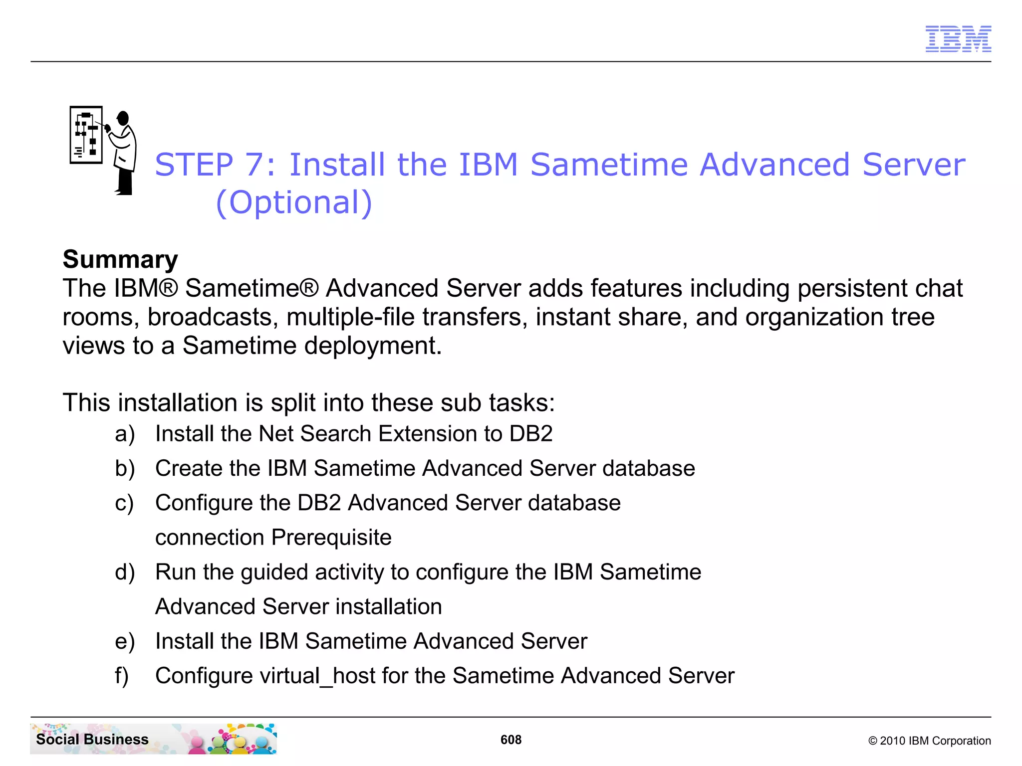 STEP 7: Install the IBM Sametime Advanced Server
(Optional)
Summary
The IBM® Sametime® Advanced Server adds features including persistent chat
rooms, broadcasts, multiple-file transfers, instant share, and organization tree
views to a Sametime deployment.
This installation is split into these sub tasks:
a) Install the Net Search Extension to DB2
b) Create the IBM Sametime Advanced Server database
c) Configure the DB2 Advanced Server database
connection Prerequisite
d) Run the guided activity to configure the IBM Sametime
Advanced Server installation
e) Install the IBM Sametime Advanced Server
f)
Social Business

Configure virtual_host for the Sametime Advanced Server
608

© 2010 IBM Corporation

 