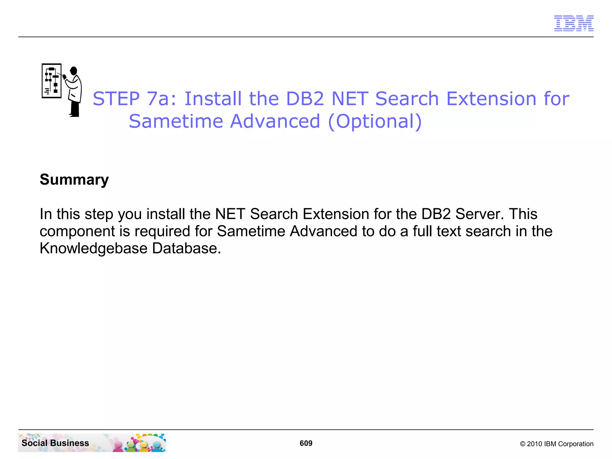 STEP 7a: Install the DB2 NET Search Extension for
Sametime Advanced (Optional)
Summary
In this step you install the NET Search Extension for the DB2 Server. This
component is required for Sametime Advanced to do a full text search in the
Knowledgebase Database.

Social Business

609

© 2010 IBM Corporation

 