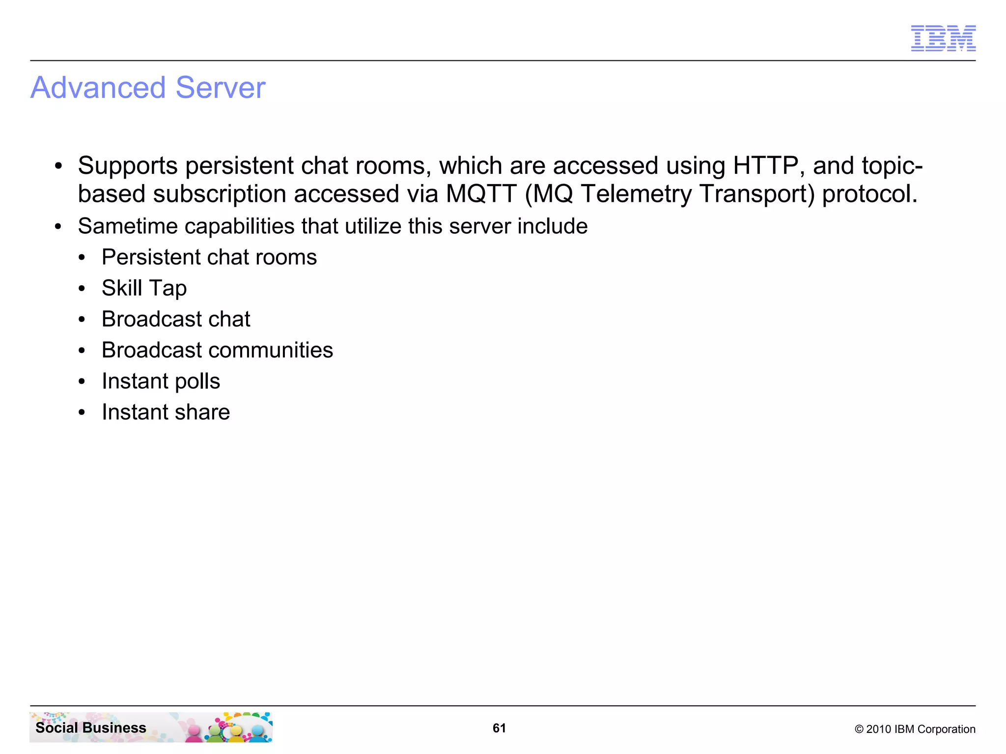 Advanced Server
●

●

Supports persistent chat rooms, which are accessed using HTTP, and topicbased subscription accessed via MQTT (MQ Telemetry Transport) protocol.
Sametime capabilities that utilize this server include
●
Persistent chat rooms
●
Skill Tap
●
Broadcast chat
●
Broadcast communities
●
Instant polls
●
Instant share

Social Business

61

© 2010 IBM Corporation

 