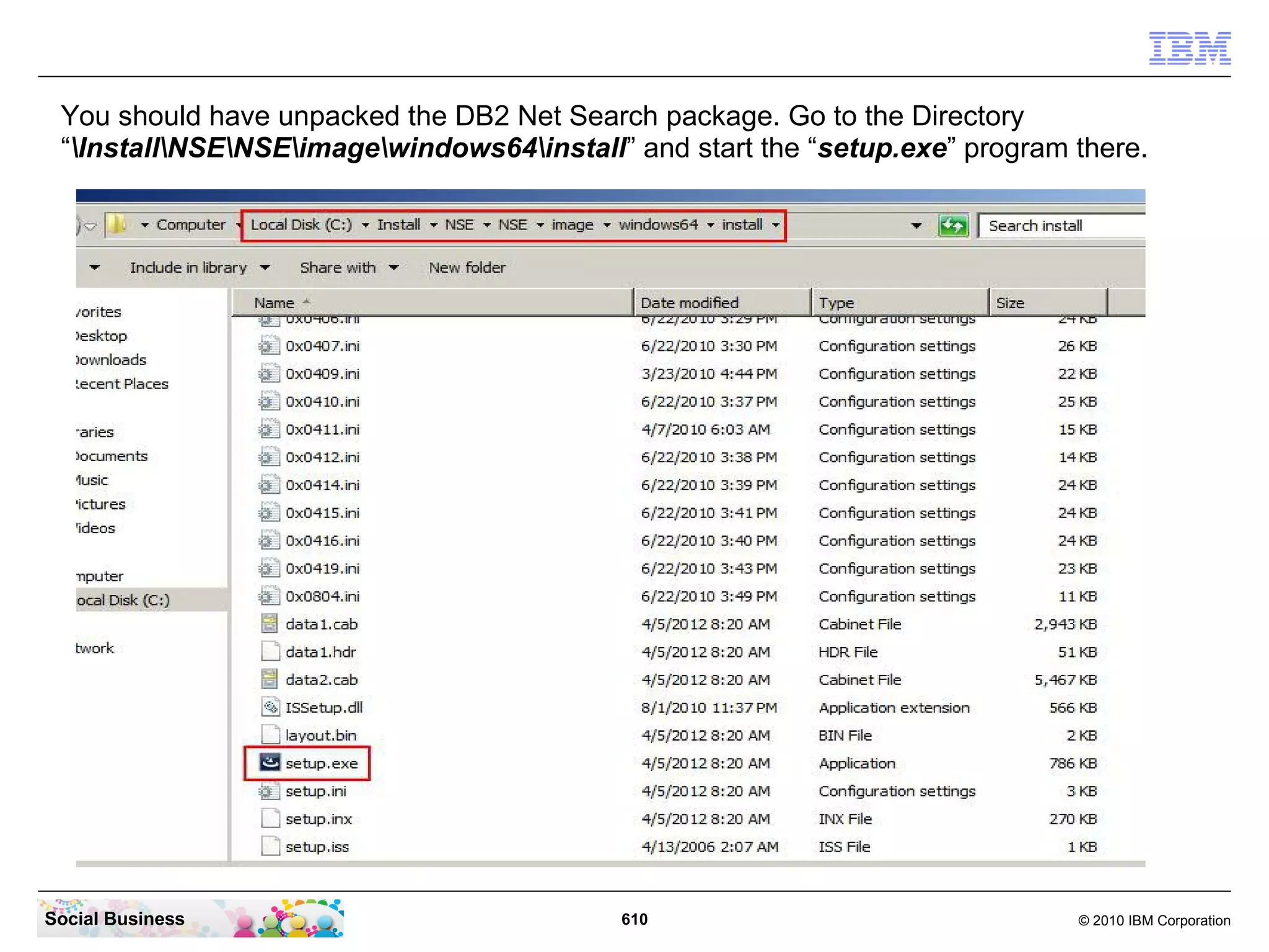You should have unpacked the DB2 Net Search package. Go to the Directory
“InstallNSENSEimagewindows64install” and start the “setup.exe” program there.

Social Business

610

© 2010 IBM Corporation

 