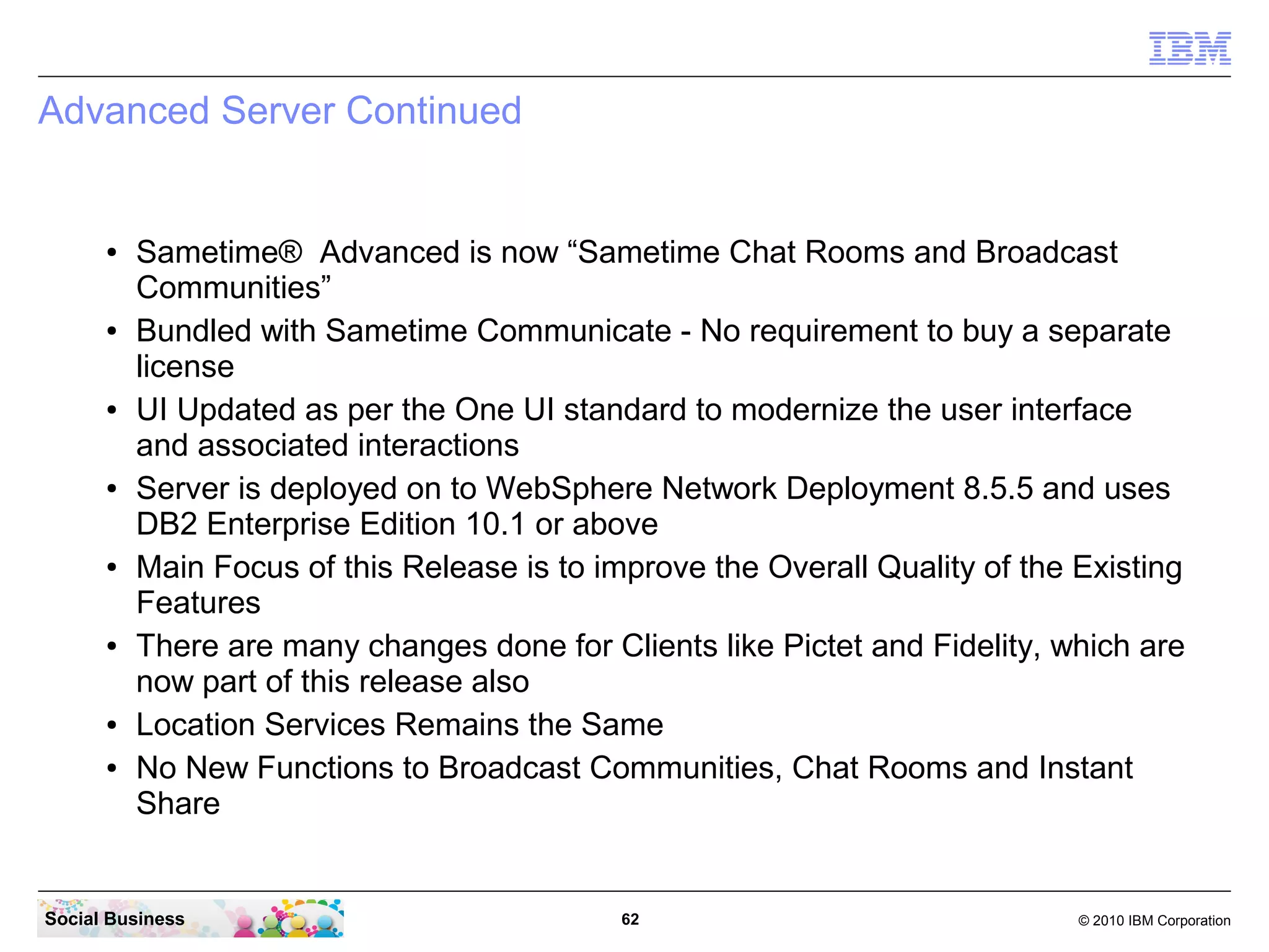 Advanced Server Continued

●

●

●

●

●

●

●
●

Sametime® Advanced is now “Sametime Chat Rooms and Broadcast
Communities”
Bundled with Sametime Communicate - No requirement to buy a separate
license
UI Updated as per the One UI standard to modernize the user interface
and associated interactions
Server is deployed on to WebSphere Network Deployment 8.5.5 and uses
DB2 Enterprise Edition 10.1 or above
Main Focus of this Release is to improve the Overall Quality of the Existing
Features
There are many changes done for Clients like Pictet and Fidelity, which are
now part of this release also
Location Services Remains the Same
No New Functions to Broadcast Communities, Chat Rooms and Instant
Share

Social Business

62

© 2010 IBM Corporation

 