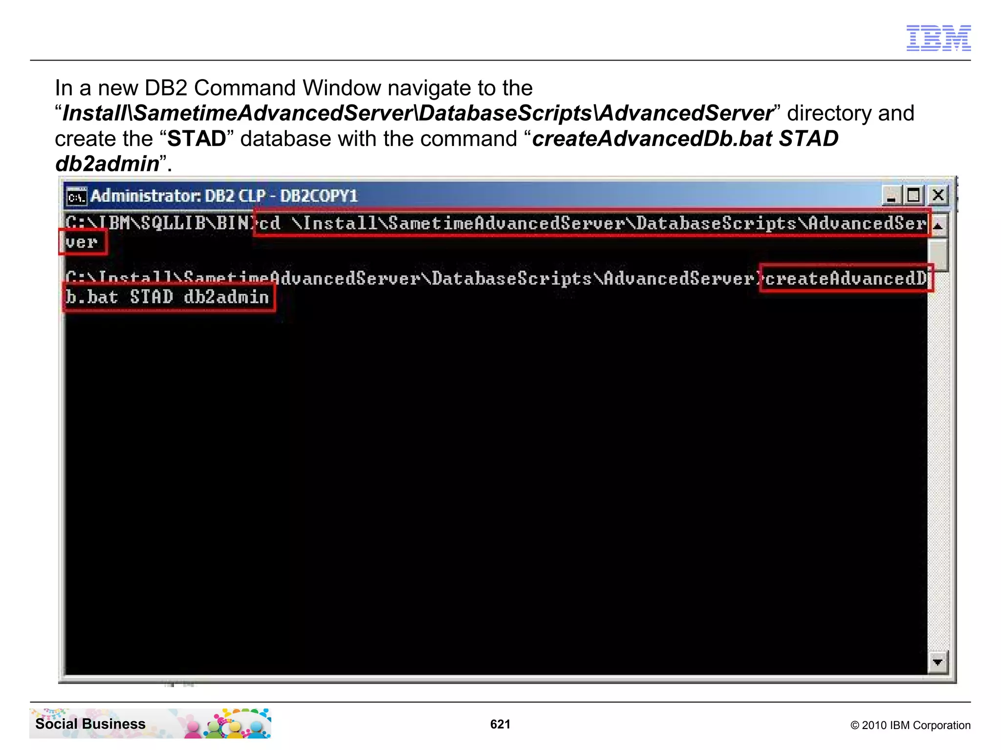 In a new DB2 Command Window navigate to the
“InstallSametimeAdvancedServerDatabaseScriptsAdvancedServer” directory and
create the “STAD” database with the command “createAdvancedDb.bat STAD
db2admin”.

Social Business

621

© 2010 IBM Corporation

 
