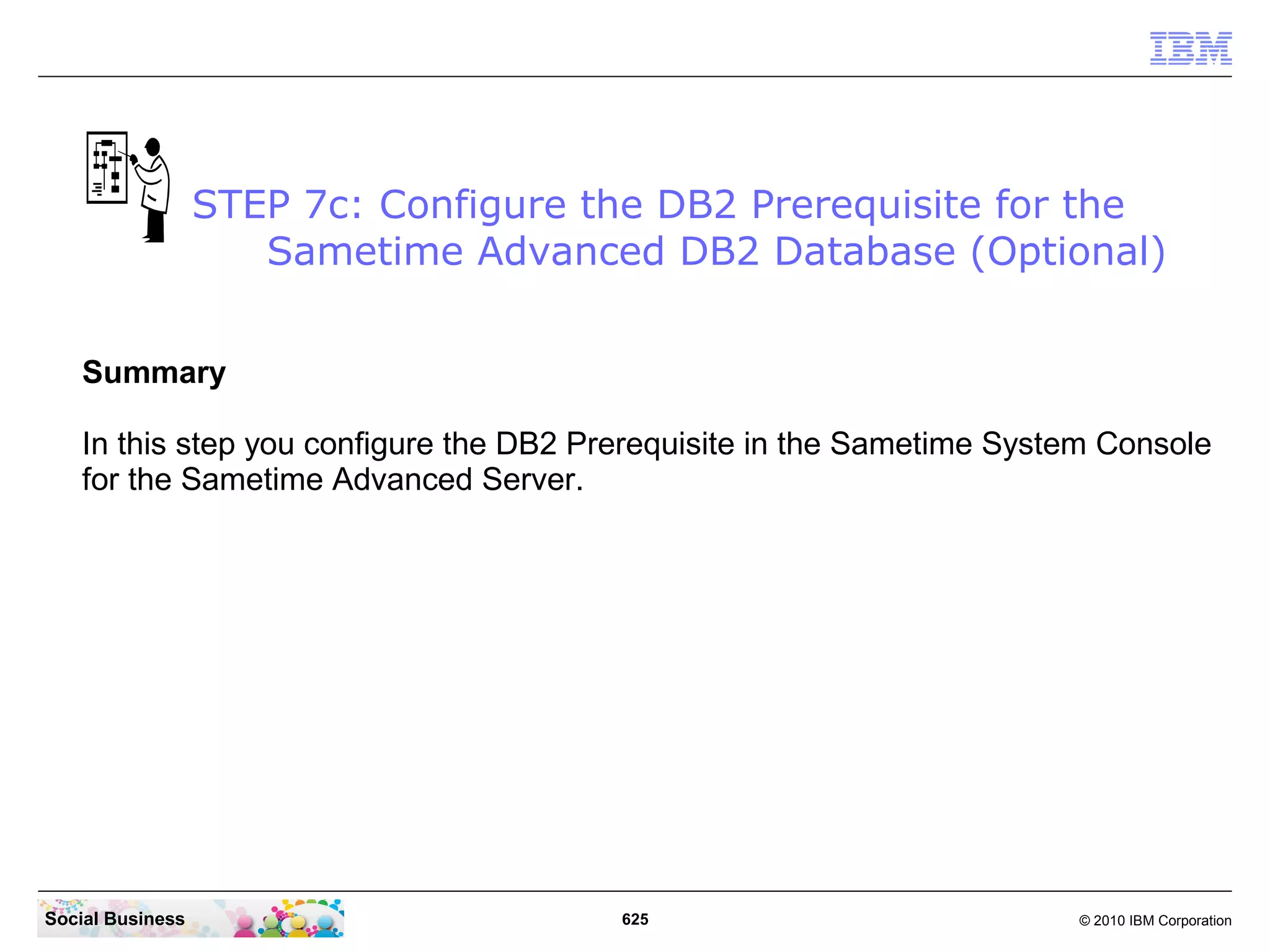 STEP 7c: Configure the DB2 Prerequisite for the
Sametime Advanced DB2 Database (Optional)
Summary
In this step you configure the DB2 Prerequisite in the Sametime System Console
for the Sametime Advanced Server.

Social Business

625

© 2010 IBM Corporation

 