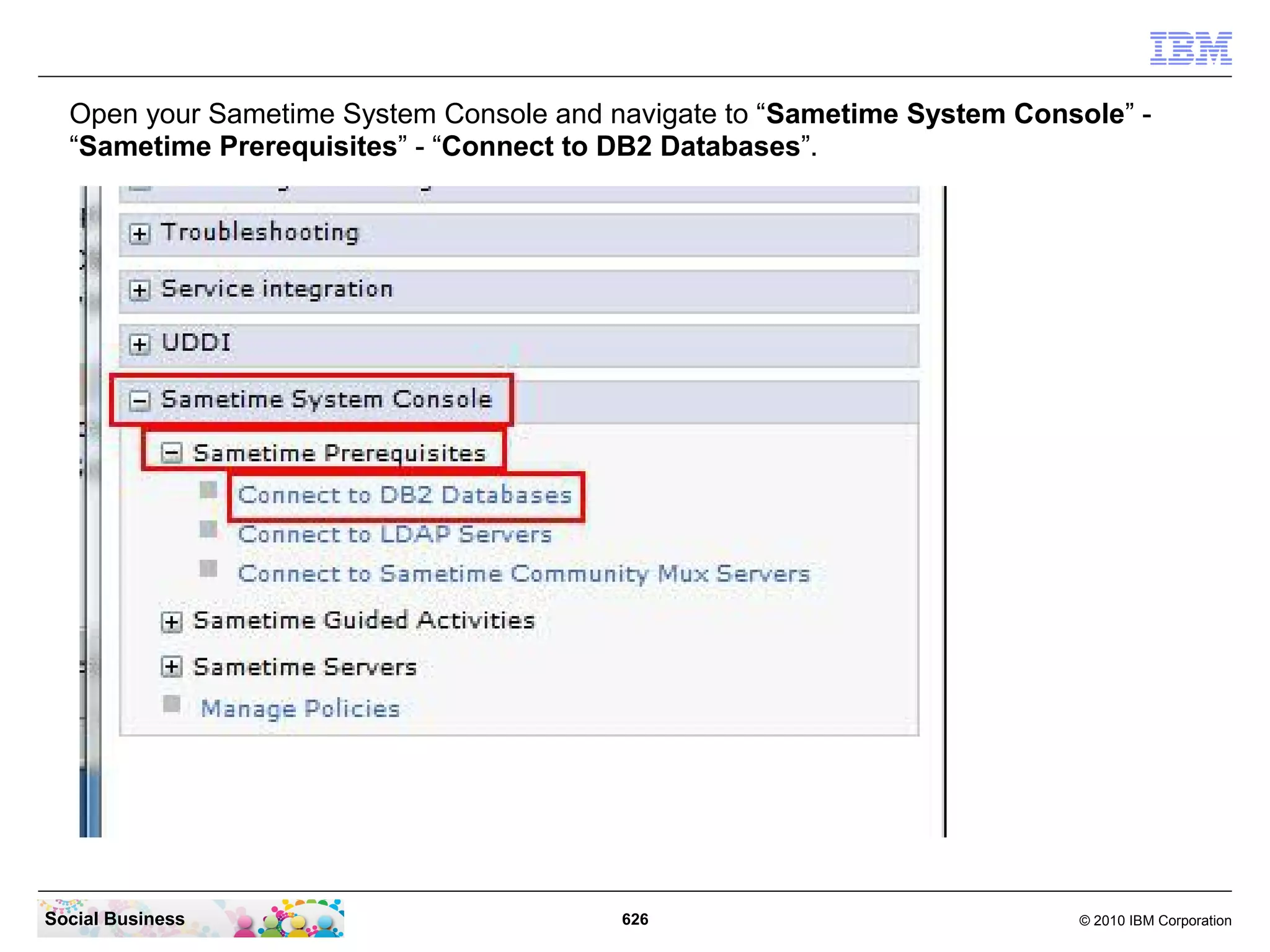 Open your Sametime System Console and navigate to “Sametime System Console” “Sametime Prerequisites” - “Connect to DB2 Databases”.

Social Business

626

© 2010 IBM Corporation

 