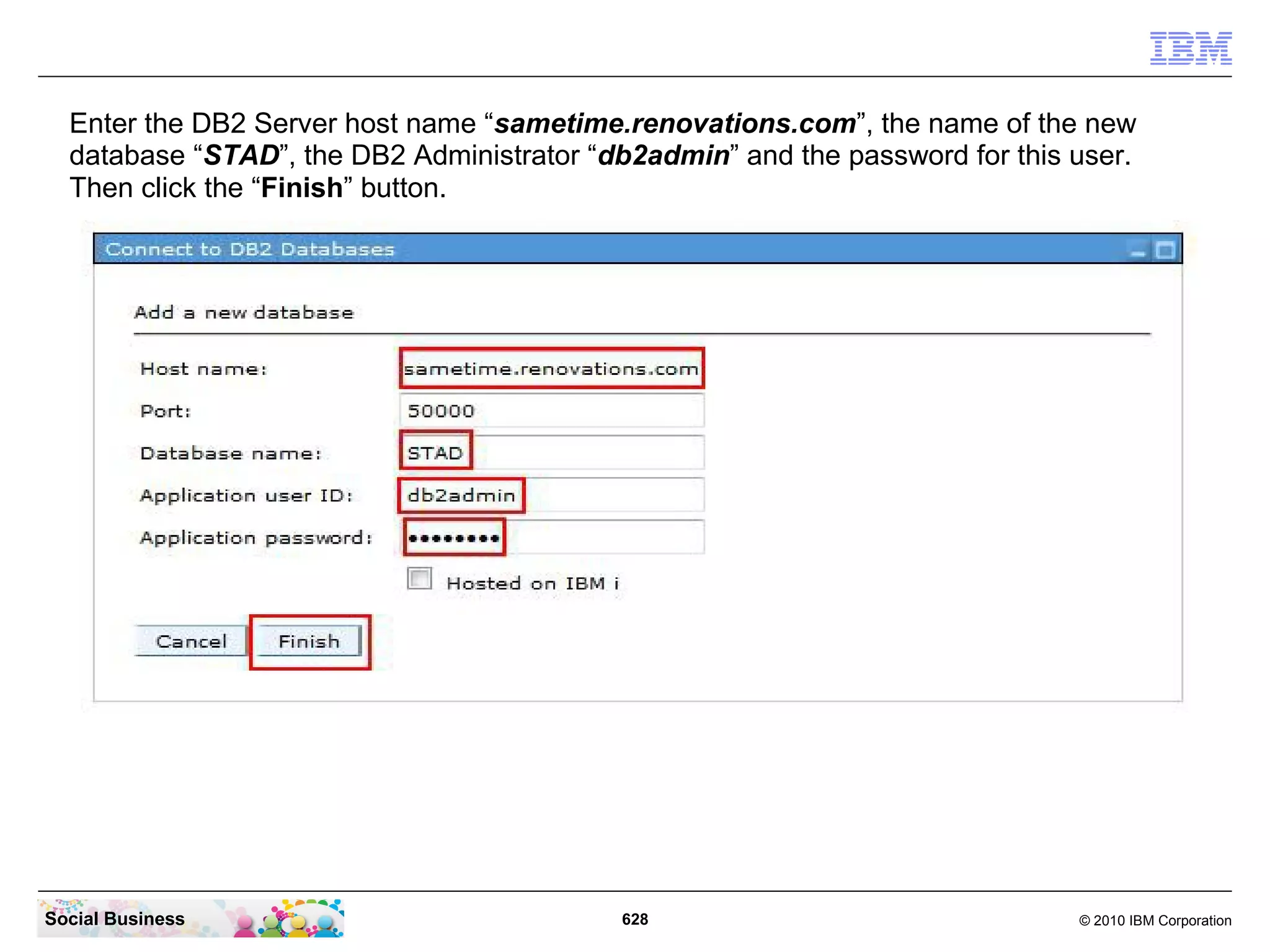 Enter the DB2 Server host name “sametime.renovations.com”, the name of the new
database “STAD”, the DB2 Administrator “db2admin” and the password for this user.
Then click the “Finish” button.

Social Business

628

© 2010 IBM Corporation

 