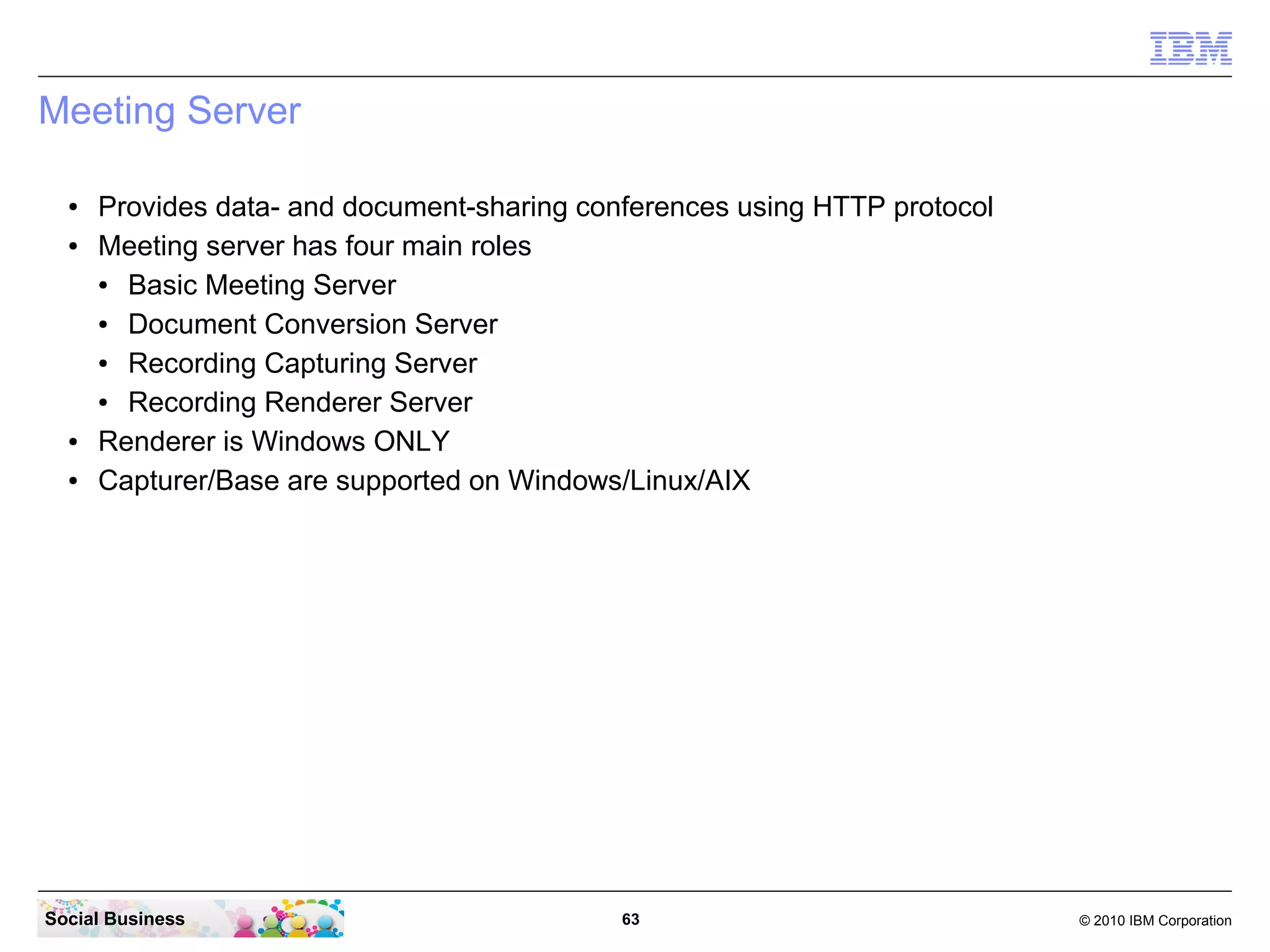 Meeting Server
●
●

●
●

Provides data- and document-sharing conferences using HTTP protocol
Meeting server has four main roles
●
Basic Meeting Server
●
Document Conversion Server
●
Recording Capturing Server
●
Recording Renderer Server
Renderer is Windows ONLY
Capturer/Base are supported on Windows/Linux/AIX

Social Business

63

© 2010 IBM Corporation

 