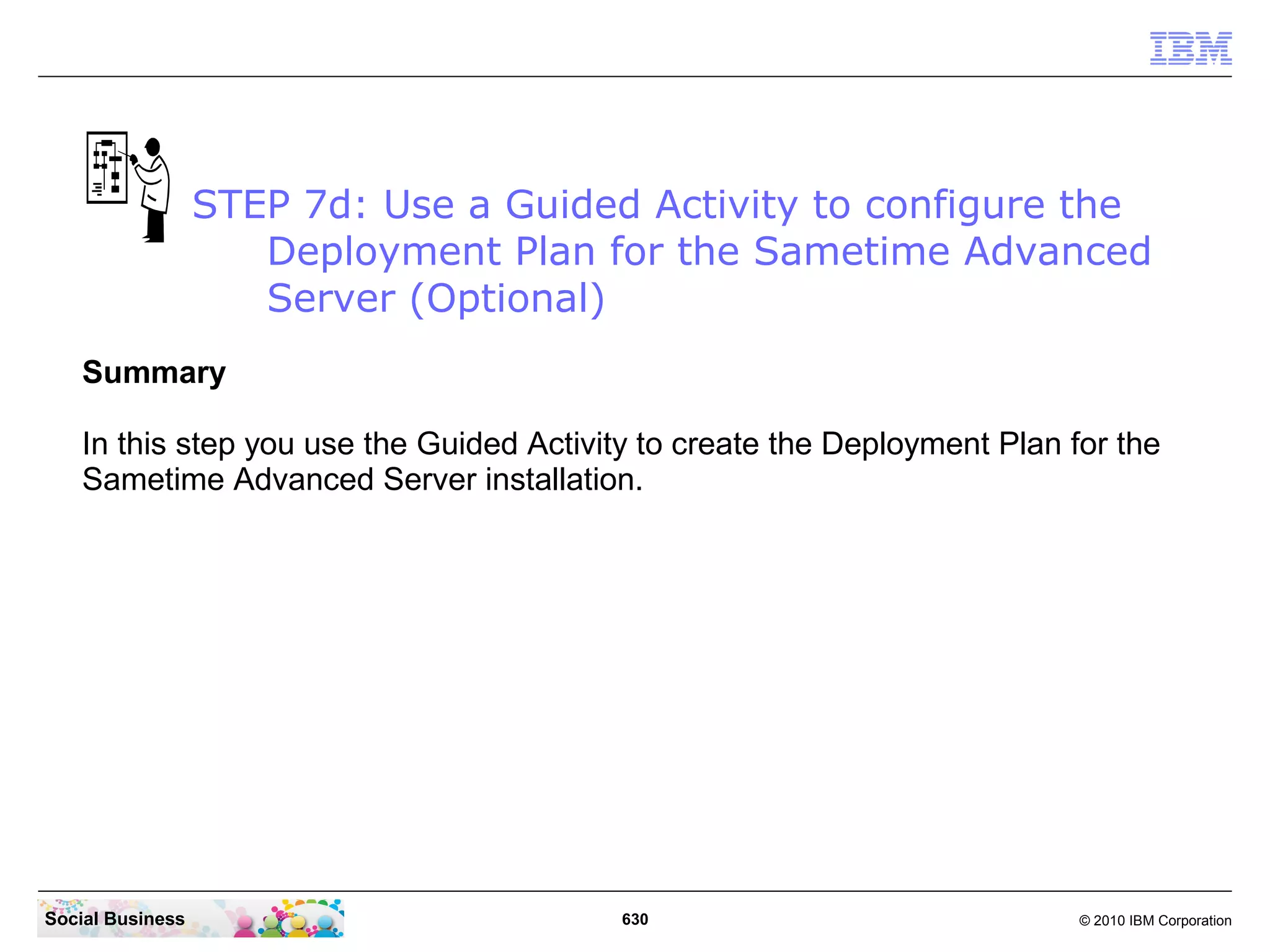 STEP 7d: Use a Guided Activity to configure the
Deployment Plan for the Sametime Advanced
Server (Optional)
Summary
In this step you use the Guided Activity to create the Deployment Plan for the
Sametime Advanced Server installation.

Social Business

630

© 2010 IBM Corporation

 