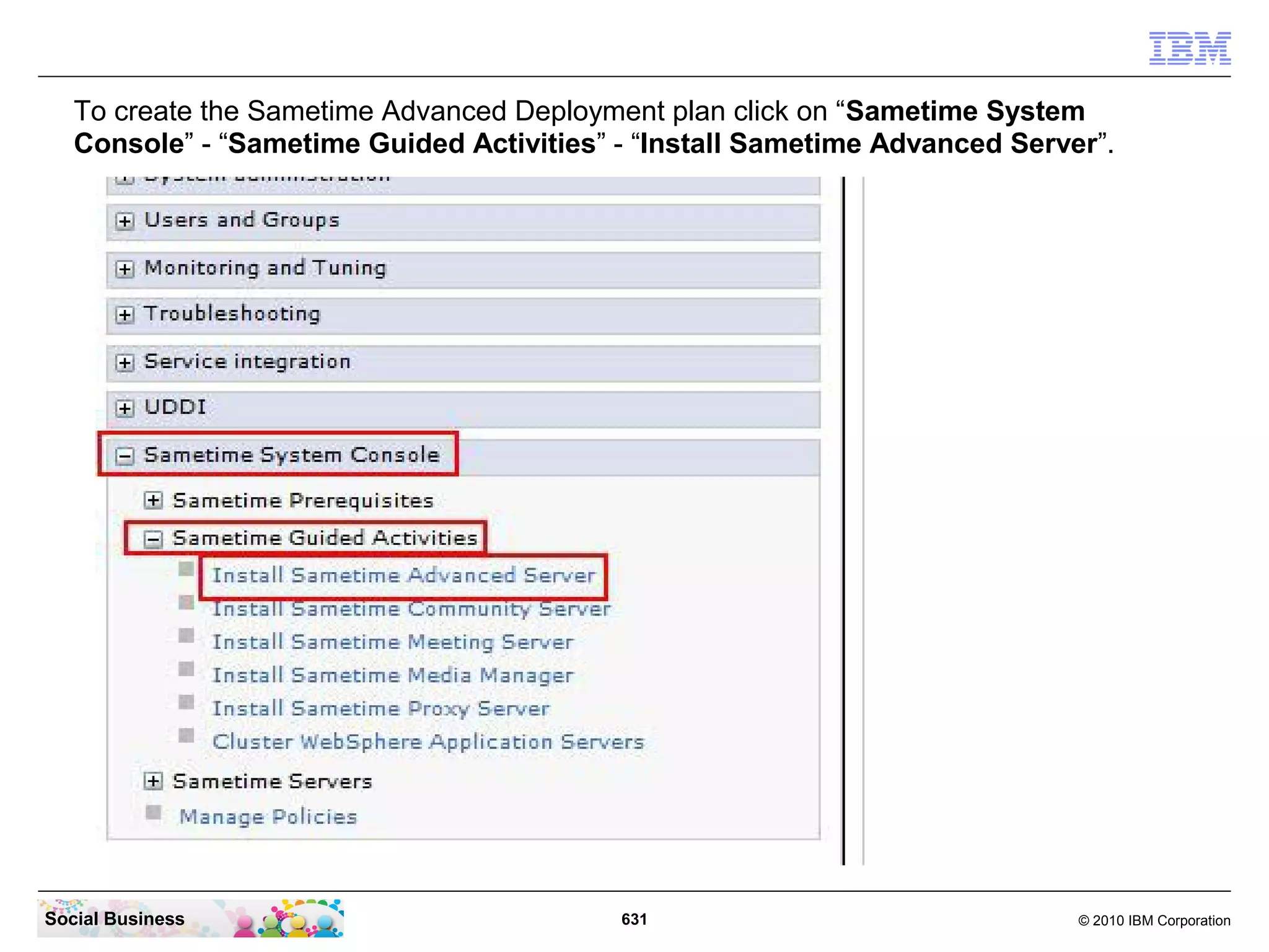 To create the Sametime Advanced Deployment plan click on “Sametime System
Console” - “Sametime Guided Activities” - “Install Sametime Advanced Server”.

Social Business

631

© 2010 IBM Corporation

 
