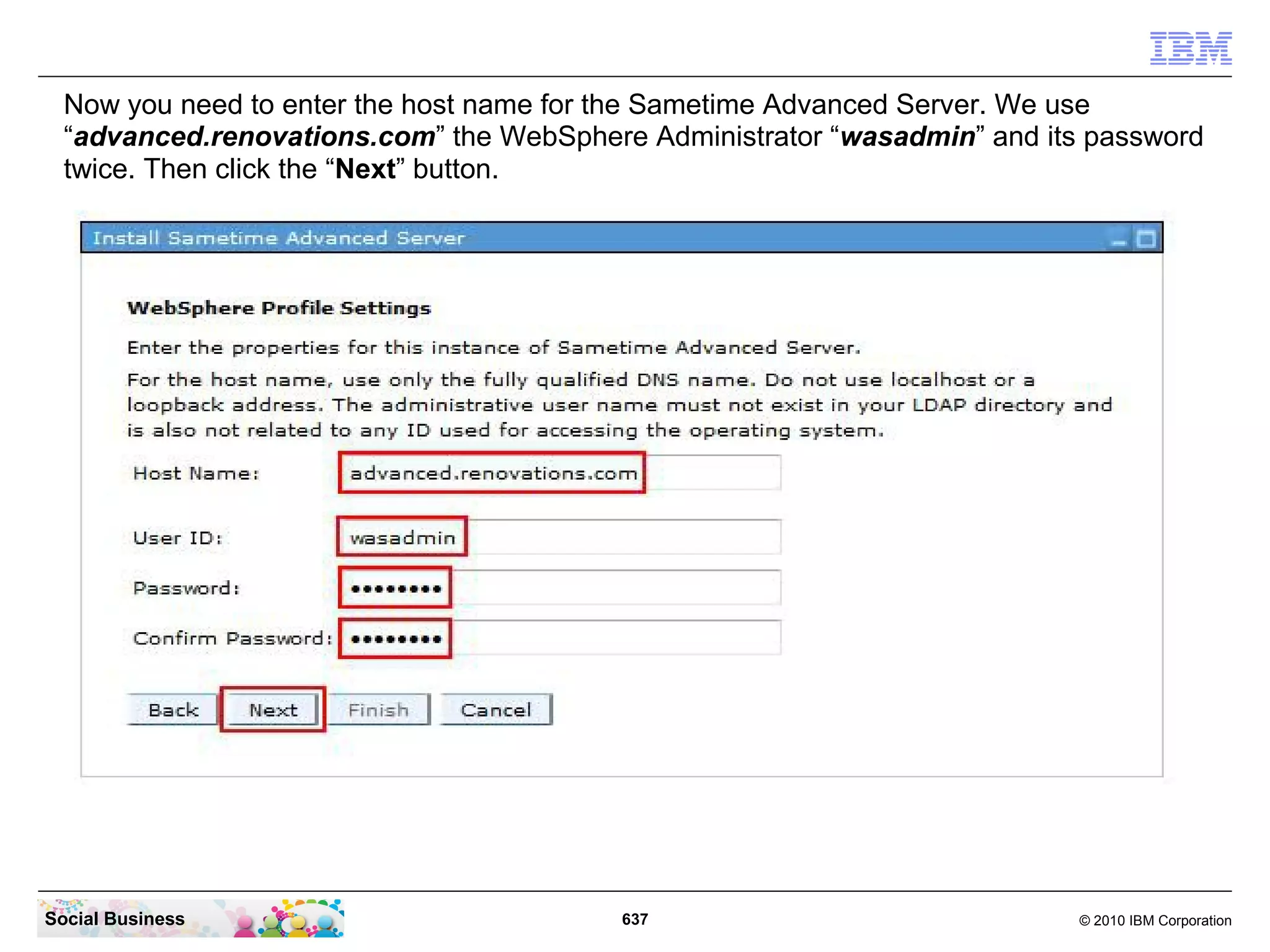 Now you need to enter the host name for the Sametime Advanced Server. We use
“advanced.renovations.com” the WebSphere Administrator “wasadmin” and its password
twice. Then click the “Next” button.

Social Business

637

© 2010 IBM Corporation

 