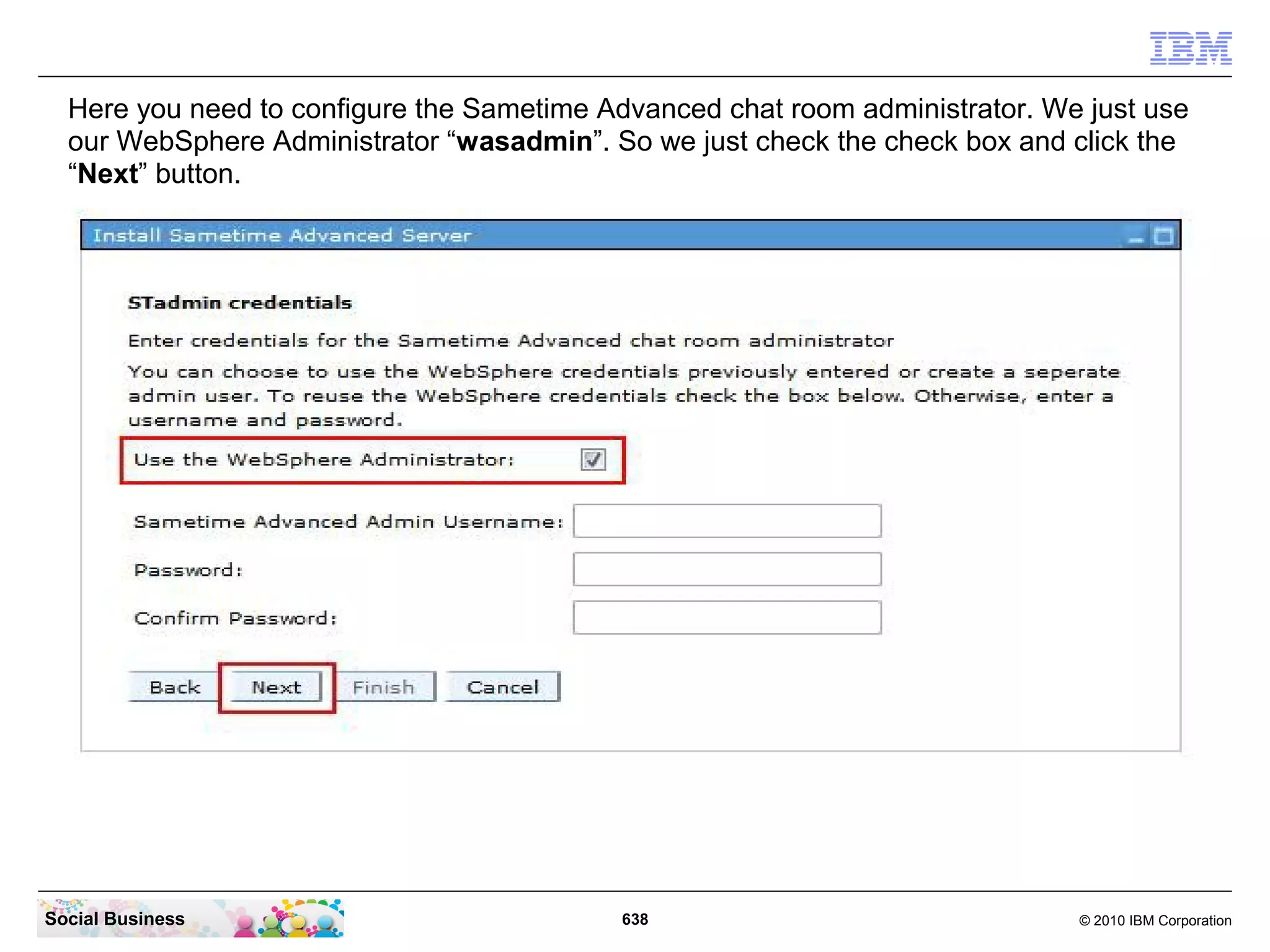 Here you need to configure the Sametime Advanced chat room administrator. We just use
our WebSphere Administrator “wasadmin”. So we just check the check box and click the
“Next” button.

Social Business

638

© 2010 IBM Corporation

 