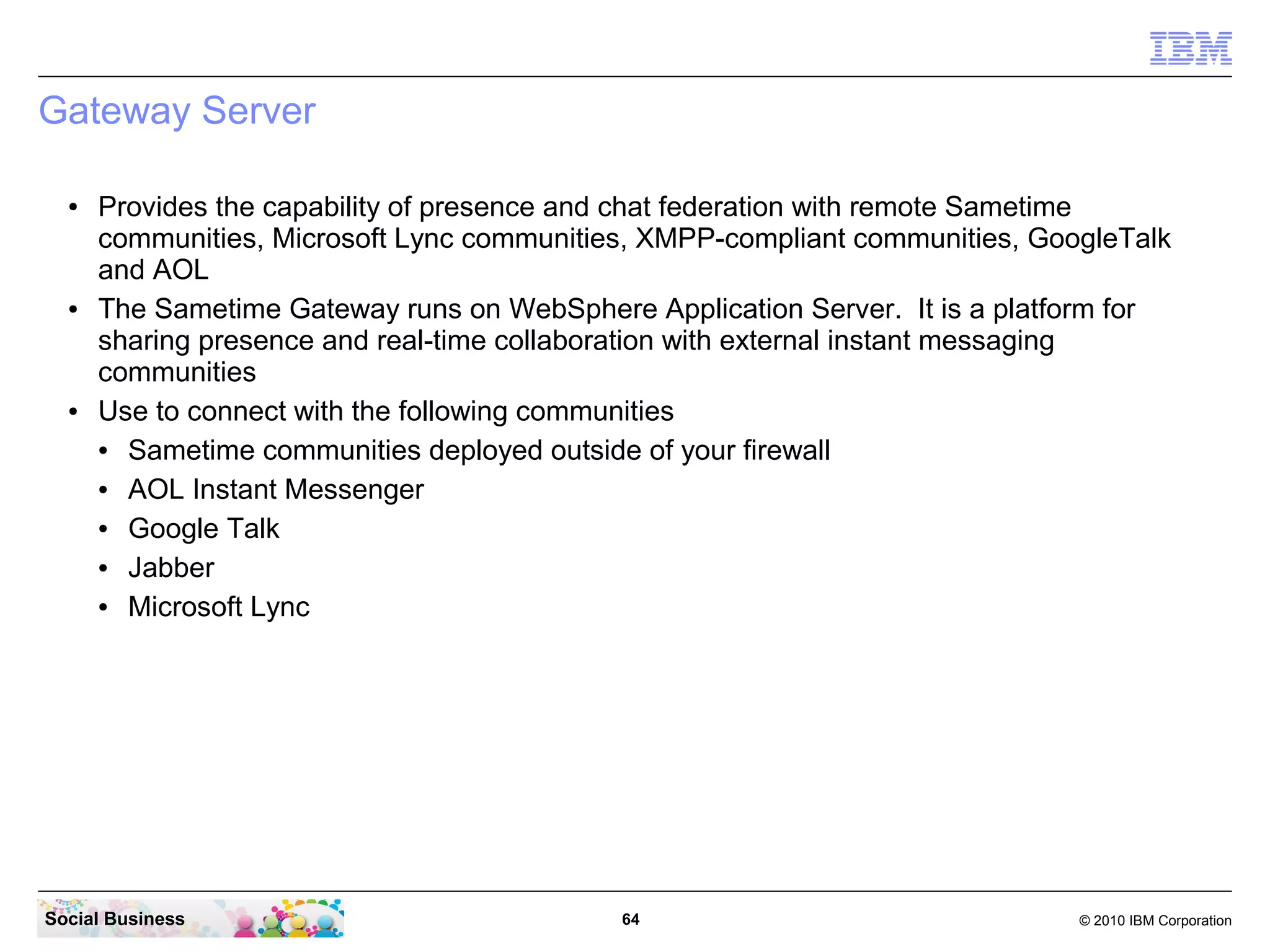 Gateway Server
●

●

●

Provides the capability of presence and chat federation with remote Sametime
communities, Microsoft Lync communities, XMPP-compliant communities, GoogleTalk
and AOL
The Sametime Gateway runs on WebSphere Application Server. It is a platform for
sharing presence and real-time collaboration with external instant messaging
communities
Use to connect with the following communities
●
Sametime communities deployed outside of your firewall
●
AOL Instant Messenger
●
Google Talk
●
Jabber
●
Microsoft Lync

Social Business

64

© 2010 IBM Corporation

 
