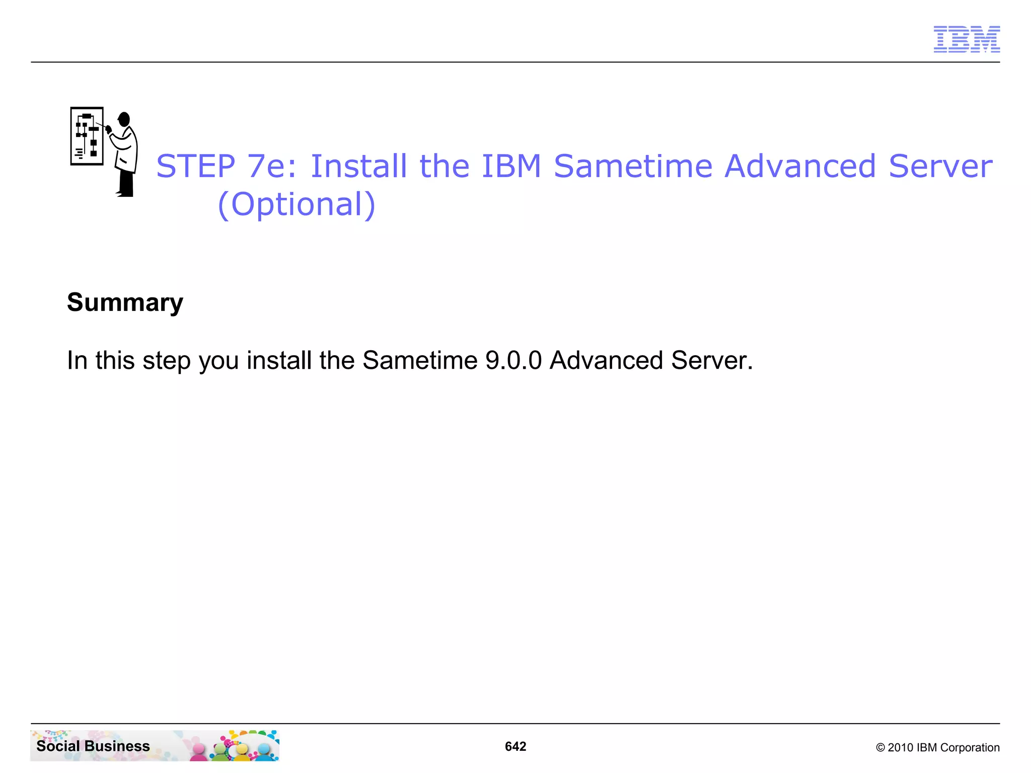 STEP 7e: Install the IBM Sametime Advanced Server
(Optional)
Summary
In this step you install the Sametime 9.0.0 Advanced Server.

Social Business

642

© 2010 IBM Corporation

 