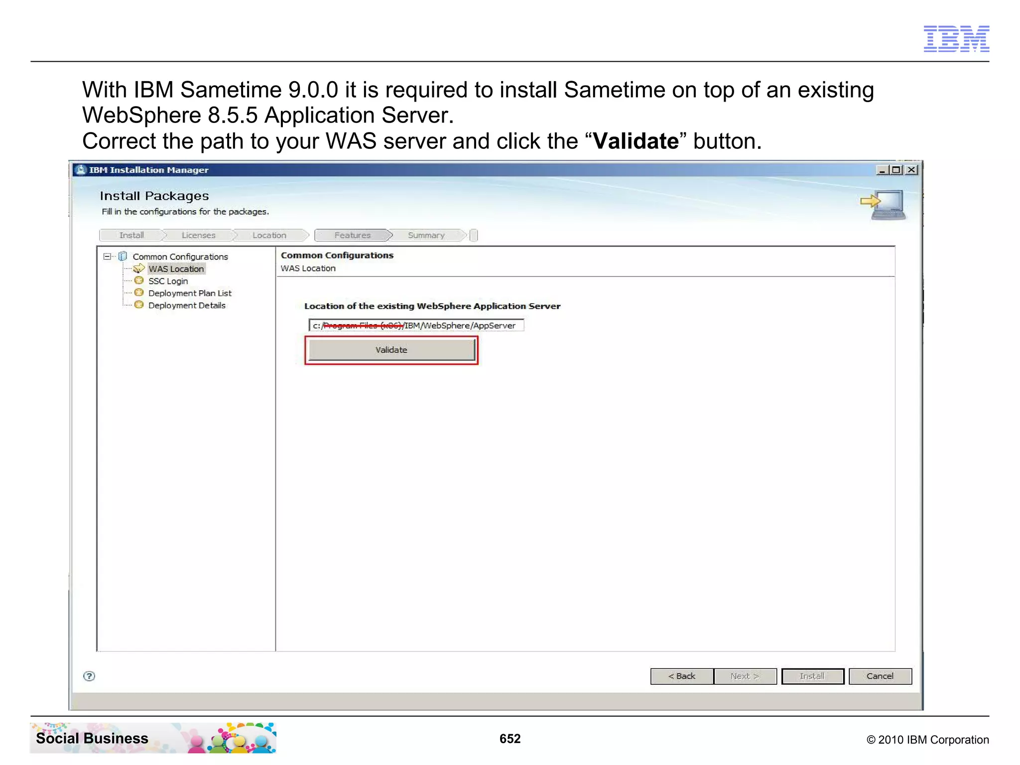 With IBM Sametime 9.0.0 it is required to install Sametime on top of an existing
WebSphere 8.5.5 Application Server.
Correct the path to your WAS server and click the “Validate” button.

Social Business

652

© 2010 IBM Corporation

 