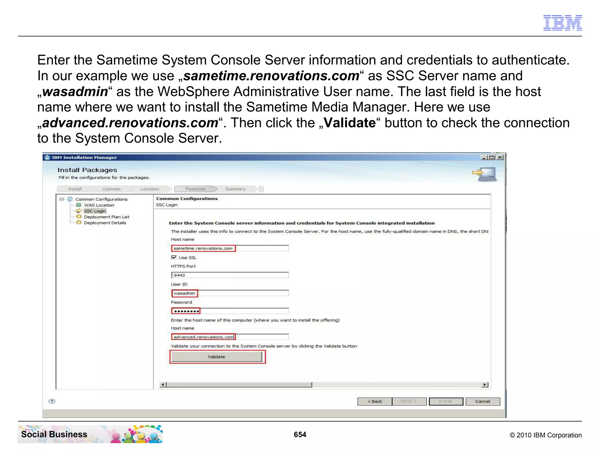 Enter the Sametime System Console Server information and credentials to authenticate.
In our example we use „sametime.renovations.com“ as SSC Server name and
„wasadmin“ as the WebSphere Administrative User name. The last field is the host
name where we want to install the Sametime Media Manager. Here we use
„advanced.renovations.com“. Then click the „Validate“ button to check the connection
to the System Console Server.

Social Business

654

© 2010 IBM Corporation

 