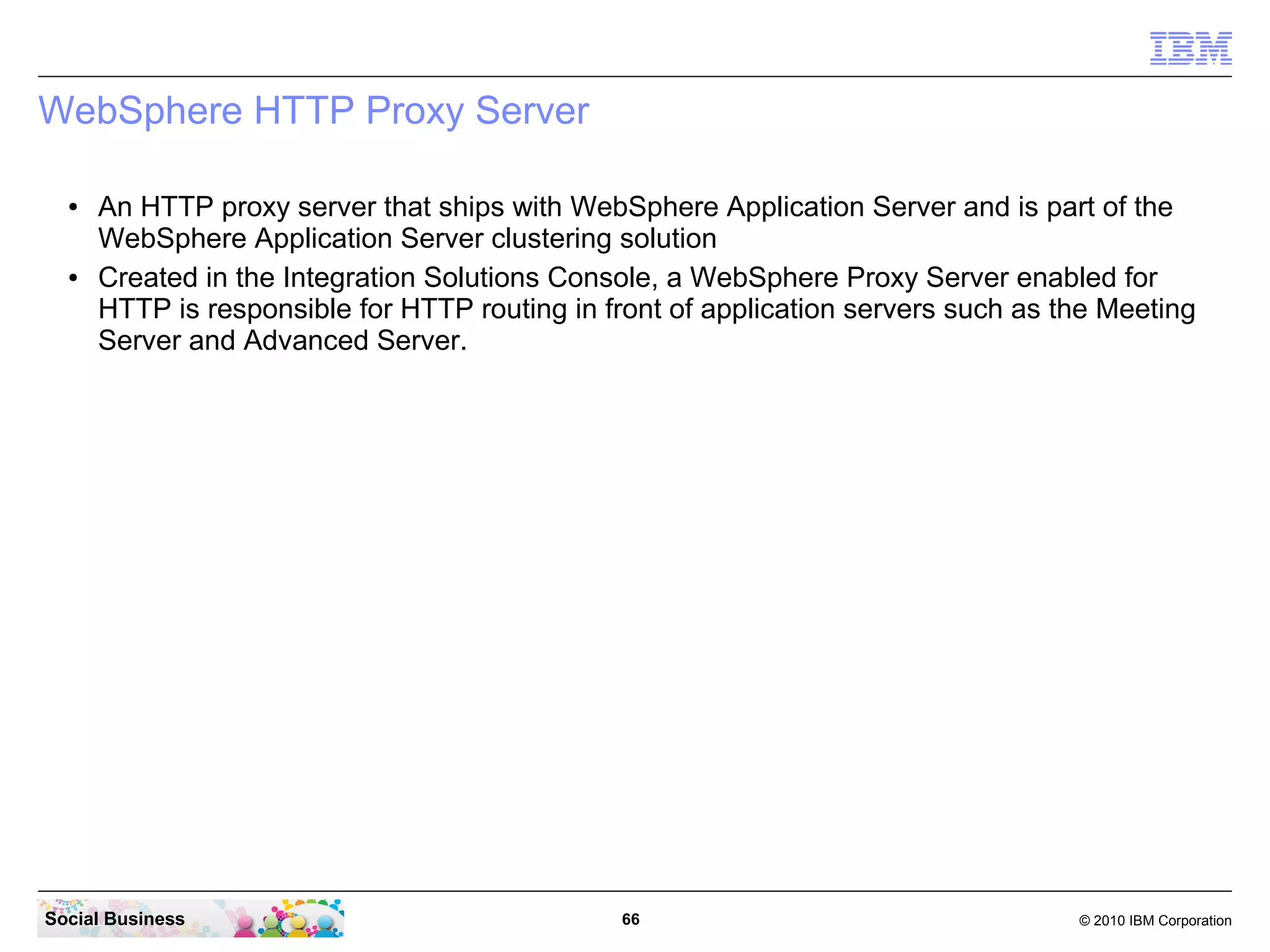WebSphere HTTP Proxy Server
●

●

An HTTP proxy server that ships with WebSphere Application Server and is part of the
WebSphere Application Server clustering solution
Created in the Integration Solutions Console, a WebSphere Proxy Server enabled for
HTTP is responsible for HTTP routing in front of application servers such as the Meeting
Server and Advanced Server.

Social Business

66

© 2010 IBM Corporation

 