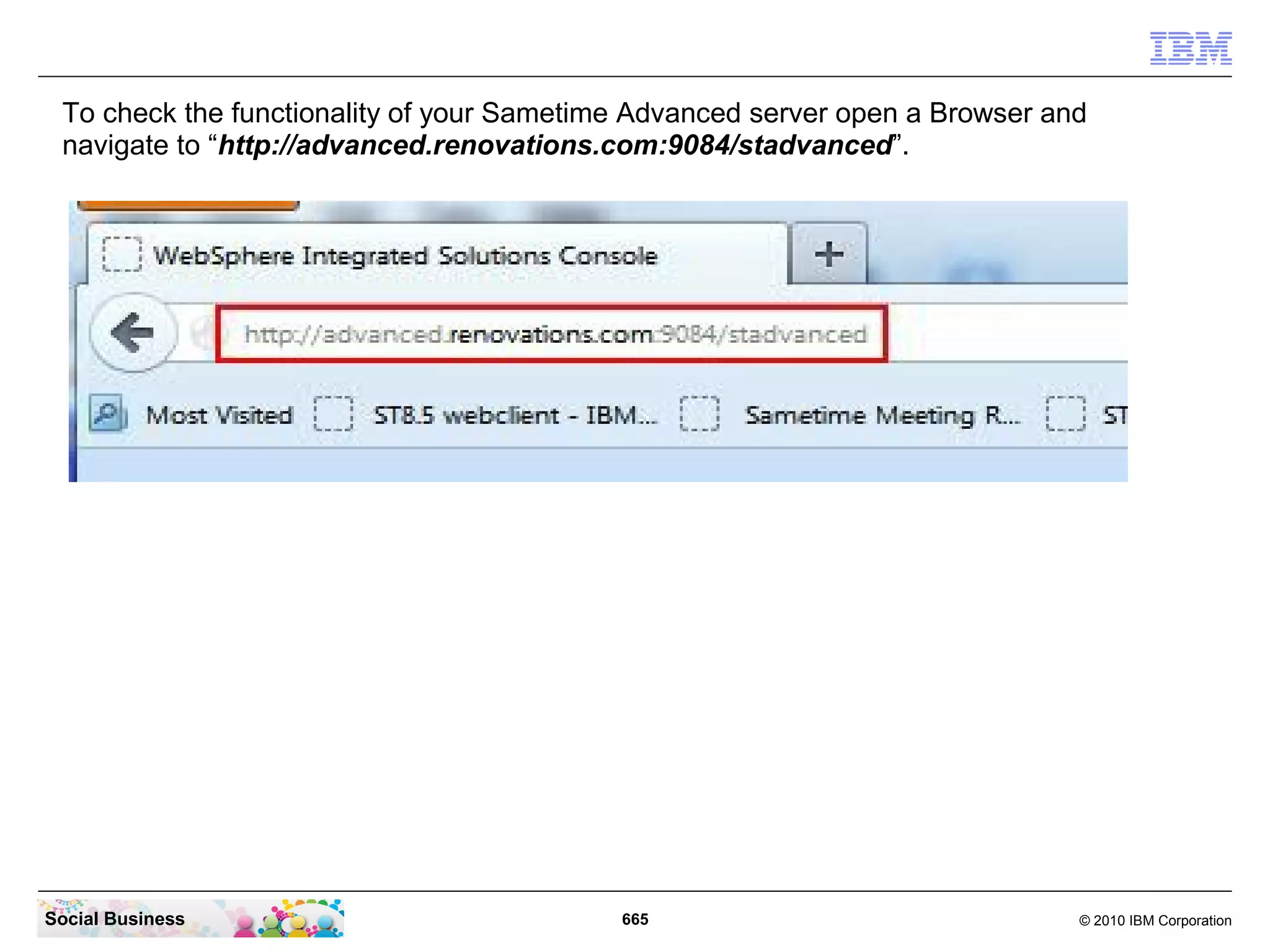 To check the functionality of your Sametime Advanced server open a Browser and
navigate to “http://advanced.renovations.com:9084/stadvanced”.

Social Business

665

© 2010 IBM Corporation

 