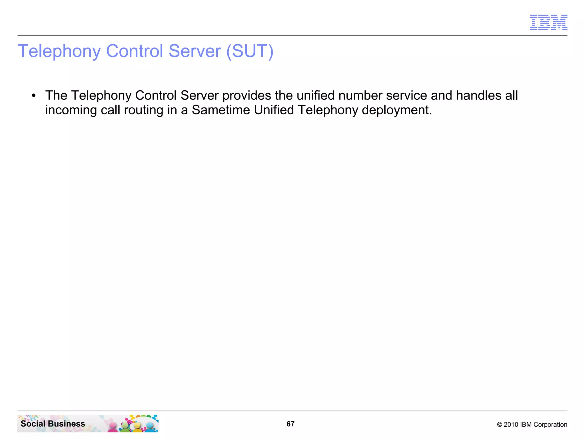 Telephony Control Server (SUT)
●

The Telephony Control Server provides the unified number service and handles all
incoming call routing in a Sametime Unified Telephony deployment.

Social Business

67

© 2010 IBM Corporation

 