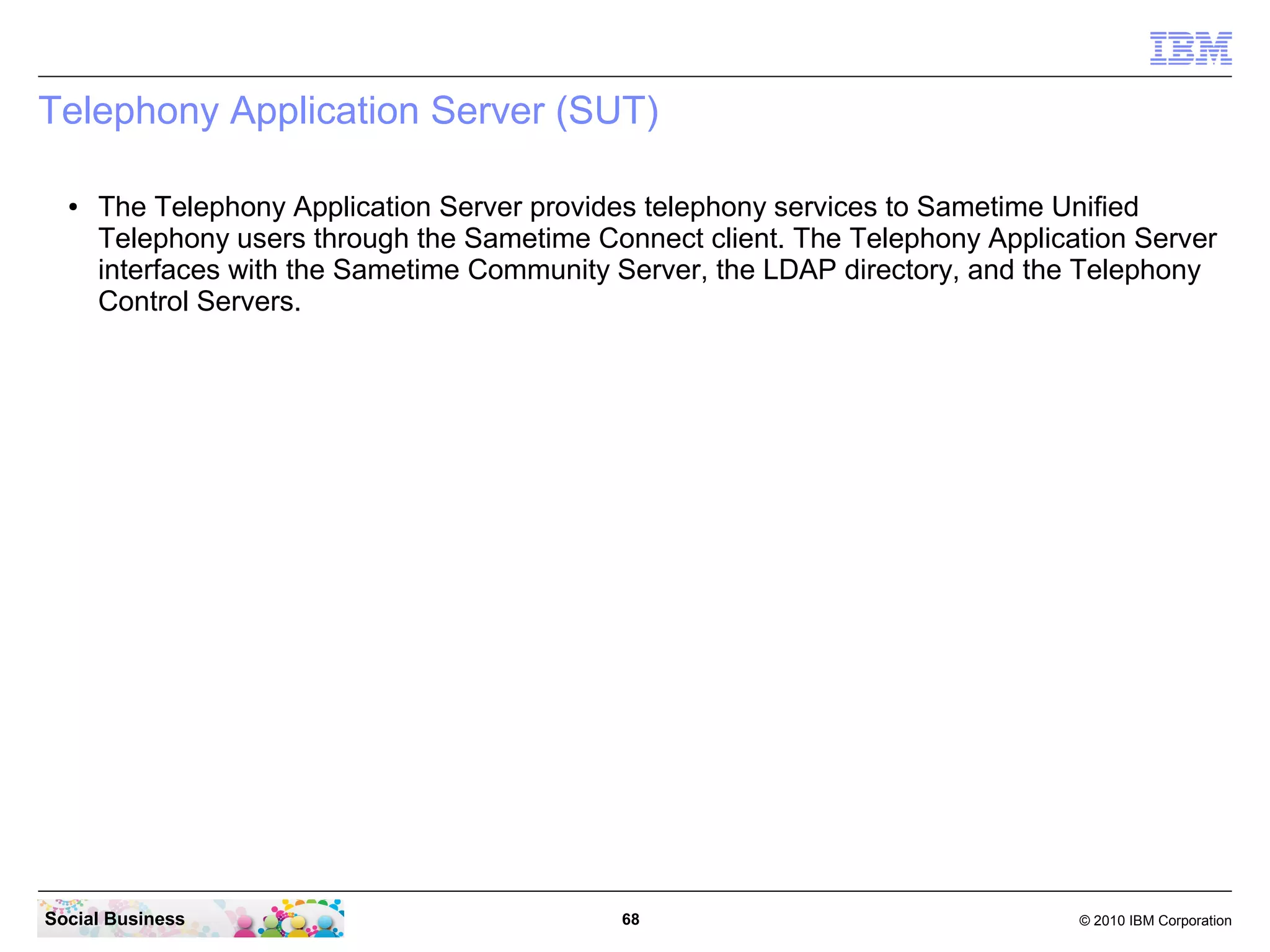 Telephony Application Server (SUT)
●

The Telephony Application Server provides telephony services to Sametime Unified
Telephony users through the Sametime Connect client. The Telephony Application Server
interfaces with the Sametime Community Server, the LDAP directory, and the Telephony
Control Servers.

Social Business

68

© 2010 IBM Corporation

 