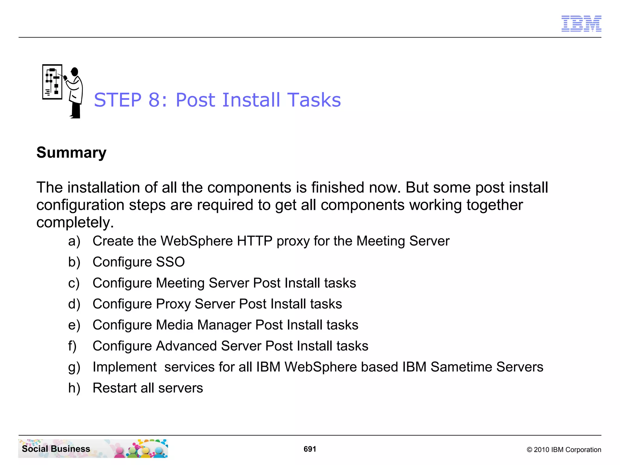 STEP 8: Post Install Tasks
Summary
The installation of all the components is finished now. But some post install
configuration steps are required to get all components working together
completely.
a) Create the WebSphere HTTP proxy for the Meeting Server
b) Configure SSO
c) Configure Meeting Server Post Install tasks
d) Configure Proxy Server Post Install tasks
e) Configure Media Manager Post Install tasks
f)

Configure Advanced Server Post Install tasks

g) Implement services for all IBM WebSphere based IBM Sametime Servers
h) Restart all servers

Social Business

691

© 2010 IBM Corporation

 