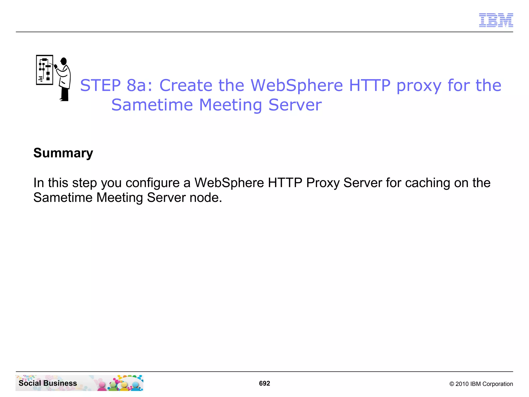 STEP 8a: Create the WebSphere HTTP proxy for the
Sametime Meeting Server
Summary
In this step you configure a WebSphere HTTP Proxy Server for caching on the
Sametime Meeting Server node.

Social Business

692

© 2010 IBM Corporation

 