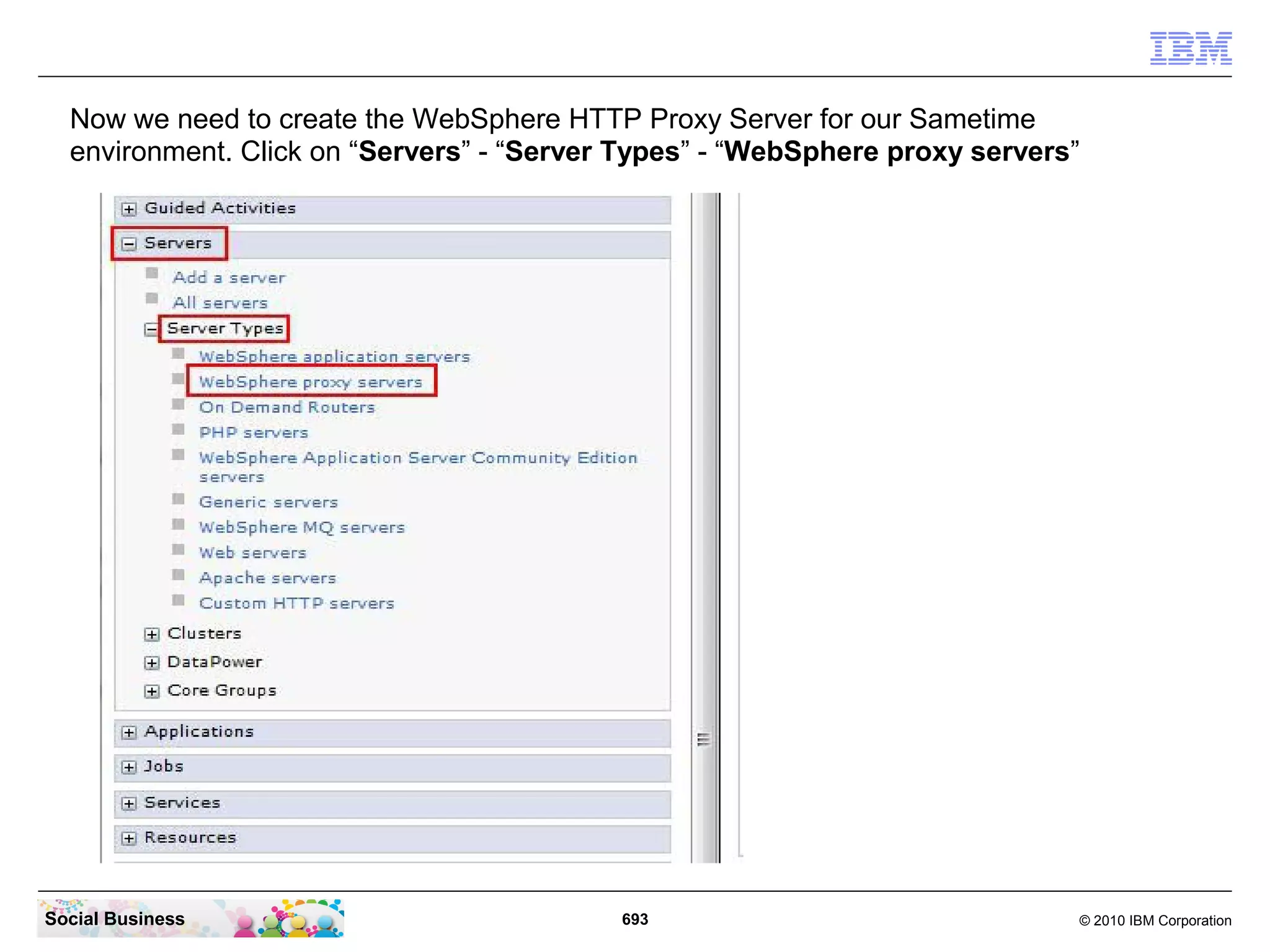 Now we need to create the WebSphere HTTP Proxy Server for our Sametime
environment. Click on “Servers” - “Server Types” - “WebSphere proxy servers”

Social Business

693

© 2010 IBM Corporation

 
