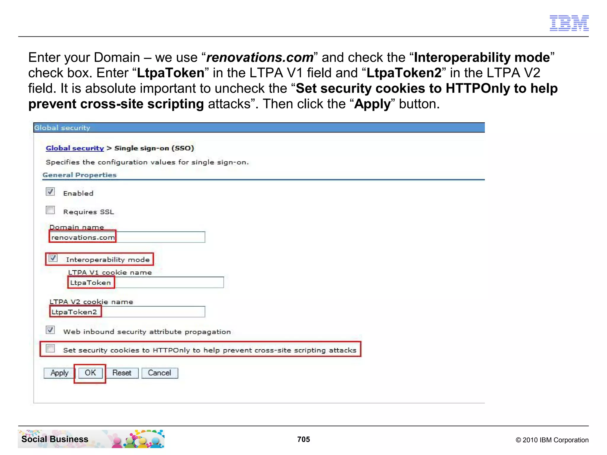 Enter your Domain – we use “renovations.com” and check the “Interoperability mode”
check box. Enter “LtpaToken” in the LTPA V1 field and “LtpaToken2” in the LTPA V2
field. It is absolute important to uncheck the “Set security cookies to HTTPOnly to help
prevent cross-site scripting attacks”. Then click the “Apply” button.

Social Business

705

© 2010 IBM Corporation

 