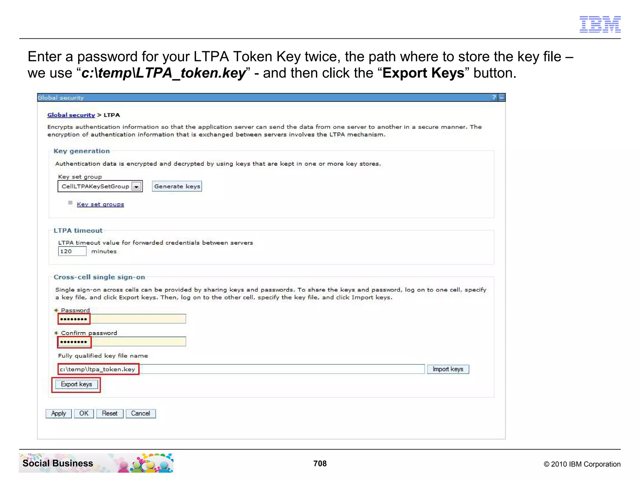 Enter a password for your LTPA Token Key twice, the path where to store the key file –
we use “c:tempLTPA_token.key” - and then click the “Export Keys” button.

Social Business

708

© 2010 IBM Corporation

 