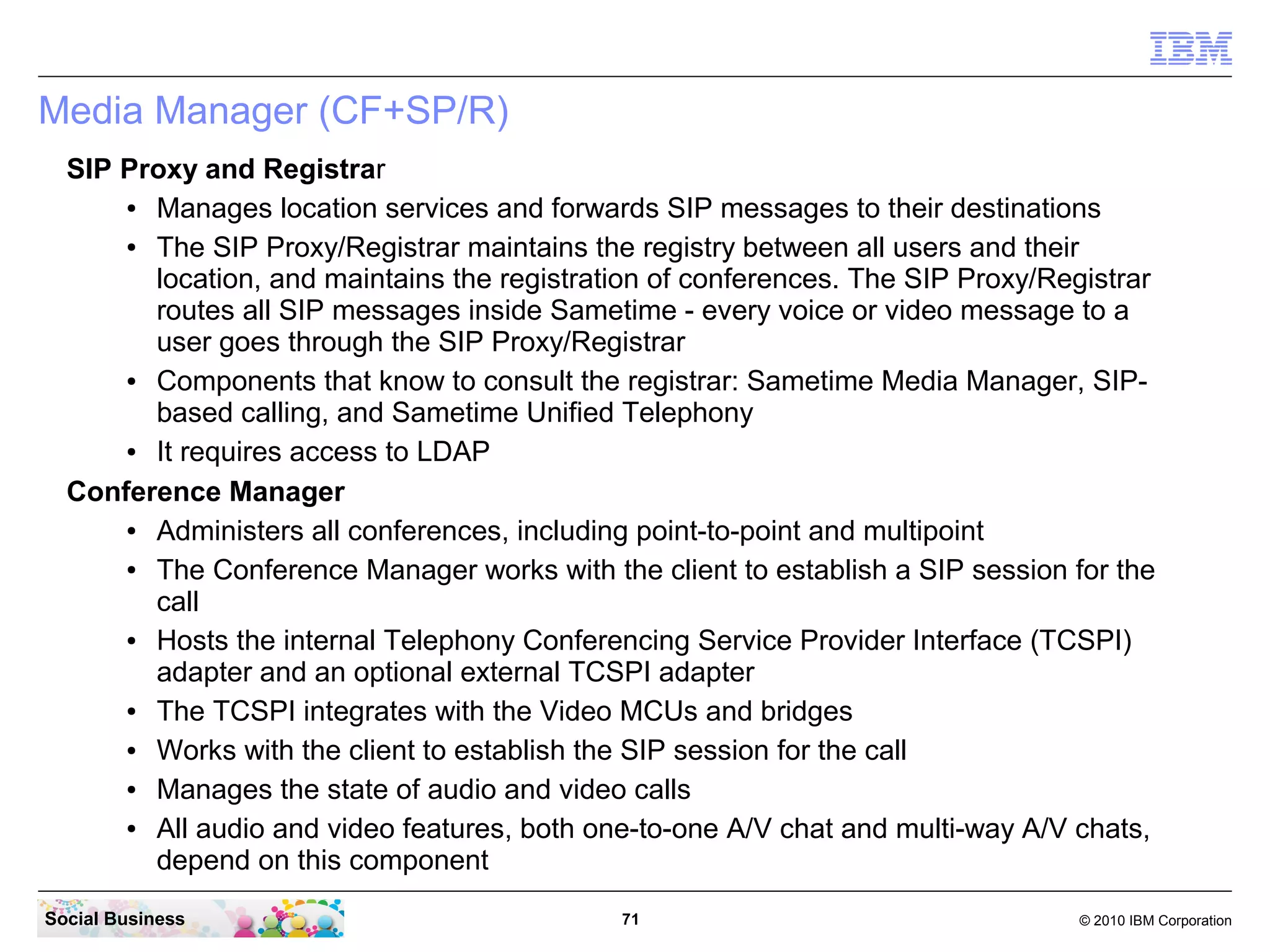 Media Manager (CF+SP/R)
SIP Proxy and Registrar
●
Manages location services and forwards SIP messages to their destinations
●
The SIP Proxy/Registrar maintains the registry between all users and their
location, and maintains the registration of conferences. The SIP Proxy/Registrar
routes all SIP messages inside Sametime - every voice or video message to a
user goes through the SIP Proxy/Registrar
●
Components that know to consult the registrar: Sametime Media Manager, SIPbased calling, and Sametime Unified Telephony
●
It requires access to LDAP
Conference Manager
●
Administers all conferences, including point-to-point and multipoint
●
The Conference Manager works with the client to establish a SIP session for the
call
●
Hosts the internal Telephony Conferencing Service Provider Interface (TCSPI)
adapter and an optional external TCSPI adapter
●
The TCSPI integrates with the Video MCUs and bridges
●
Works with the client to establish the SIP session for the call
●
Manages the state of audio and video calls
●
All audio and video features, both one-to-one A/V chat and multi-way A/V chats,
depend on this component
Social Business

71

© 2010 IBM Corporation

 