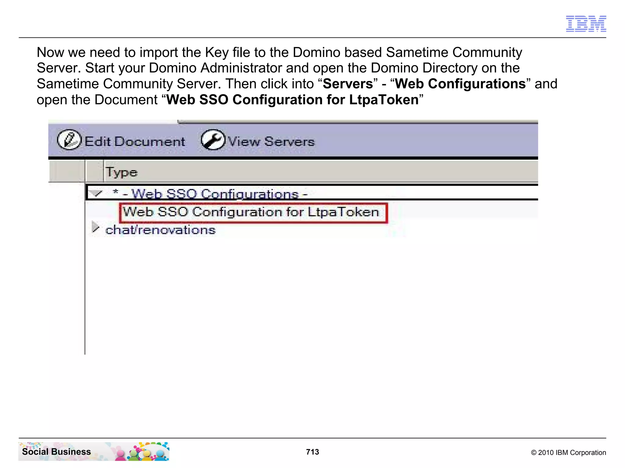 Now we need to import the Key file to the Domino based Sametime Community
Server. Start your Domino Administrator and open the Domino Directory on the
Sametime Community Server. Then click into “Servers” - “Web Configurations” and
open the Document “Web SSO Configuration for LtpaToken”

Social Business

713

© 2010 IBM Corporation

 