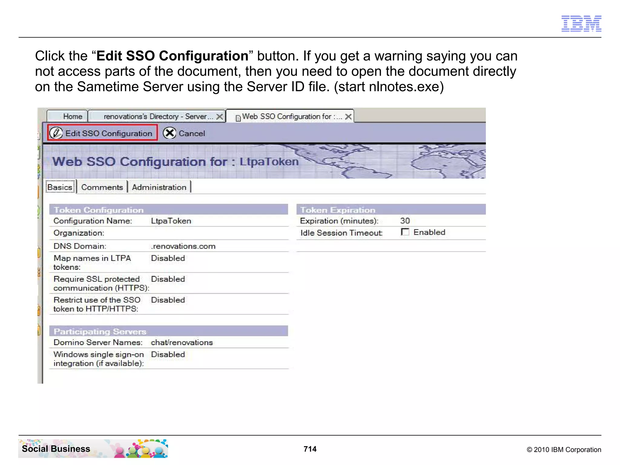 Click the “Edit SSO Configuration” button. If you get a warning saying you can
not access parts of the document, then you need to open the document directly
on the Sametime Server using the Server ID file. (start nlnotes.exe)

Social Business

714

© 2010 IBM Corporation

 