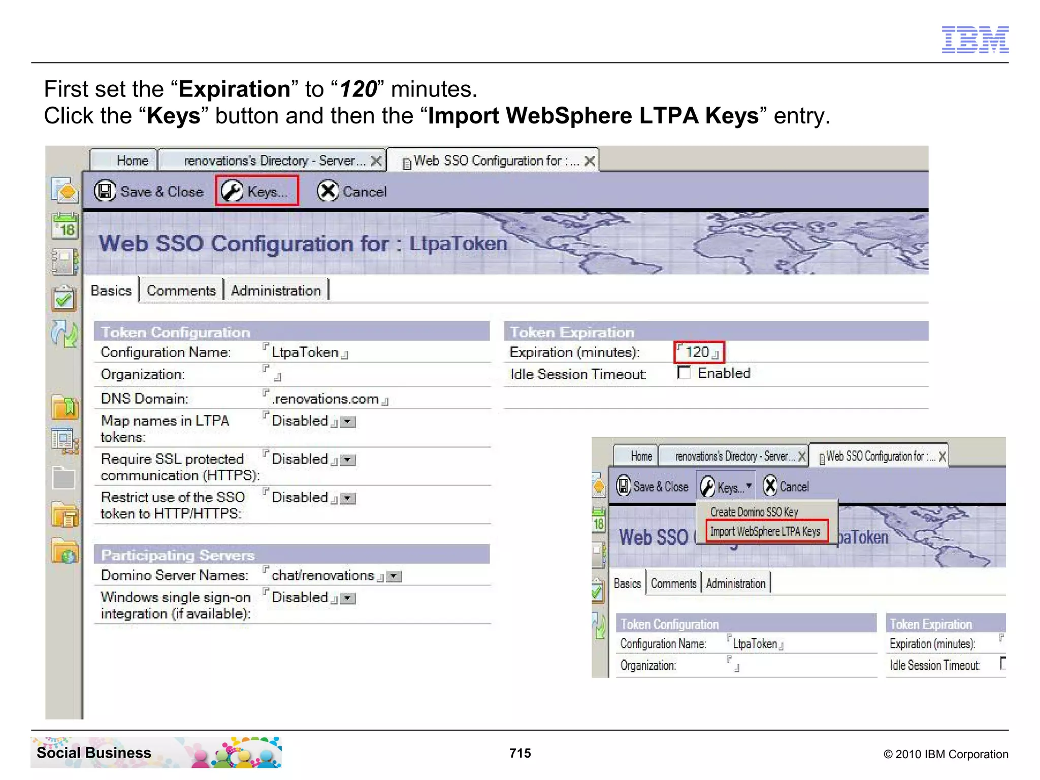First set the “Expiration” to “120” minutes.
Click the “Keys” button and then the “Import WebSphere LTPA Keys” entry.

Social Business

715

© 2010 IBM Corporation

 